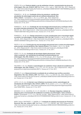 Fundamentos da Enfermagem 3 Capítulo 13 173
COSTA, P.B. et al. Fluência digital e uso de ambientes virtuais: caracterização de alunos de
enfermagem. Rev. esc. Enferm. USP,São Paulo, v. 45, n. spe, p. 1589-1594, dez., 2011. Disponível
em: <http://www.scielo.br/scielo.php?script=sci_arttext&pid=S0080-62342011000700008&lng=pt&nrm
=iso>. Acesso em: 21 fev. 2017.
FONSECA, L. M. M. et al. Avaliação clínica do prematuro: opinião dos
estudantes de enfermagem acerca de um software educacional. Rev.
Cienc. Enferm. Concépcion, v. 18, n. 2, p. 83-91, ago., 2012. Disponível
em: <http://bases.bireme.br/cgi-bin/wxislind.exe/iah/online/?IsisScript=iah/iah.
xis&src=google&base=LILACS&lang=p&nextAction=lnk&exprSearch=657654&indexSearch=ID>.
Acesso em: 21 fev. 2017.
FONSECA, L. M. M. et al. Avaliação de uma tecnologia educacional para a avaliação clínica
de recém-nascidos prematuros. Rev. Latino-Am. Enfermagem. Ribeirão Preto, v. 21, n. 1, p.
363-370, fev., 2013. Disponível em: <http://www.scielo.br/scielo.php?script=sci_arttext&pid=S0104-
11692013000100011&lng=en&nrm=iso>. Acesso em: 21 fev. 2017.
FONSECA, L. M. M. et al. Design emocional e as suas contribuições para a tecnologia digital
na saúde e na enfermagem: revisão integrativa. Rev. Enf. Ref. Coimbra, v. ser IV, n. 6, p. 141-
149, set., 2015. Disponível em: <http://www.scielo.mec.pt/scielo.php?script=sci_arttext&pid=S0874-
02832015000600015&lng=pt&nrm=iso>. Acesso em: 21 fev. 2017.
FROTA, N. M. et al. Construção de uma tecnologia educacional para o ensino de enfermagem
sobre punção venosa periférica. Rev. Gaúcha Enferm. Porto Alegre, v. 34, n. 2, p. 29-36,
jun., 2013. Disponível em: <http://www.scielo.br/scielo.php?script=sci_arttext&pid=S1983-
14472013000200004&lng=en&nrm=iso>. Acesso em: 21 fev. 2017.
GÓES, F. S. N. et al. Avaliação de tecnologia digital educacional “sinais
vitais e anatomia” por estudantes da educação profissionalizante em
enfermagem. Rev. Min. Enferm. V. 19, n. 2, p. 37-43, abr./jun., 2015. Disponível
em: <http://bases.bireme.br/cgi-bin/wxislind.exe/iah/online/?IsisScript=iah/iah.
xis&src=google&base=BDENF&lang=p&nextAction=lnk&exprSearch=26983&indexSearch=ID>.
Acesso em: 21 fev. 2017.
HOLANDA, V. R. et al. Ensino e aprendizagem em ambiente virtual: atitude de acadêmicos de
enfermagem. Rev. Min. Enferm. v. 19, n. 6, p. 141-147, jan./mar., 2015. Disponível em: <http://
pesquisa.bvs.br/aps/resource/pt/bde-26971>. Acesso em: 21 fev. 2017.
JENSEN, R. et al. Desenvolvimento e avaliação de um software que verifica a acurácia
diagnóstica. Rev. Esc. Enferm. USP. São Paulo, v. 46, n. 1, p.184-191, fev., 2012. Disponível em:
<http://www.scielo.br/scielo.php?script=sci_arttext&pid=S0080-62342012000100025&lng=en&nrm=i
so>. Acesso em: 21 fev. 2017.
LEITE, K. N. S. et al. A internet e sua influência no processo ensino- aprendizagem de
estudantes de enfermagem. Rev. Enferm. UERJ. Rio de Janeiro, v. 21, n. 4, p. 464-470, out./
dez., 2013. Disponível em: <http://www.e-publicacoes.uerj.br/index.php/enfermagemuerj/article/
view/10006/7803>. Acesso em: 21 fev. 2017.
MENDES, K. D. S.; SILVEIRA, R. C. C. P.; GALVÃO, C. M. Revisão integrativa: método de
pesquisa para a incorporação de evidências na saúde e na enfermagem. Texto contexto –
enferm. Florianópolis, v. 17, n. 4, p. 758-764, out./dez., 2008. Disponível em: <http://www.scielo.br/
scielo.php?script=sci_arttext&pid=S0104-07072008000400018&lng=en&nrm=iso>. Acesso em: 21 fev.
2017.
MORI, Satomi; WHITAKER, I. Y; MARIN, H. F. Avaliação do website educacional em Primeiros
Socorros. Rev. esc. enferm. USP. São Paulo, v. 47. n. 4, p. 950-957, ago., 2013. Disponível em:
<http://www.scielo.br/scielo.php?script=sci_arttext&pid=S0080-62342013000400950&lng=en&nrm=i
so>. Acesso em: 21 fev. 2017.
 