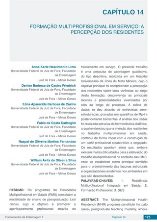 Fundamentos da Enfermagem 3 175Capítulo 14
FORMAÇÃO MULTIPROFISSIONAL EM SERVIÇO: A
PERCEPÇÃO DOS RESIDENTES
CAPÍTULO 14
Anna Karla Nascimento Lima
Universidade Federal de Juiz de Fora, Faculdade
de Enfermagem
Juiz de Fora – Minas Gerais
Denise Barbosa de Castro Friedrich
Universidade Federal de Juiz de Fora, Faculdade
de Enfermagem
Juiz de Fora – Minas Gerais
Edna Aparecida Barbosa de Castro
Universidade Federal de Juiz de Fora, Faculdade
de Enfermagem
Juiz de Fora – Minas Gerais
Fábio da Costa Carbogim
Universidade Federal de Juiz de Fora, Faculdade
de Enfermagem
Juiz de Fora – Minas Gerais
Raquel de Oliveira Martins Fernandes
Universidade Federal de Juiz de Fora, Faculdade
de Enfermagem
Juiz de Fora – Minas Gerais
William Ávila de Oliveira Silva
Universidade Federal de Juiz de Fora, Faculdade
de Enfermagem
Juiz de Fora – Minas Gerais
RESUMO: Os programas de Residência
Multiprofissional em Saúde (RMS) constituem a
modalidade de ensino de pós-graduação Lato
Sensu, cujo o objetivo é promover o
aperfeiçoamento profissional através do
treinamento em serviço. O presente trabalho
é uma pesquisa de abordagem qualitativa,
do tipo descritiva, realizada em um Hospital
Universitário da Zona da Mata Mineira, cujo o
objetivo principal foi compreender a percepção
dos residentes sobre suas vivências ao longo
desta formação, descrevendo as principais
lacunas e potencialidades vivenciadas por
eles ao longo do processo. A coleta de
dados se deu através de entrevistas semi-
estruturadas, gravadas em aparelhos de Mp4 e
posteriormente transcritas. A análise dos dados
foi realizada sob a luz da hermenêutica dialética,
a qual evidenciou que a imersão dos residentes
no trabalho multiprofissional em saúde,
contribui de forma ímpar com a construção de
um perfil profissional colaborativo e engajado.
Os resultados apontam ainda que, embora
existam muitas dificuldades para a efetivação do
trabalho multiprofissional no contexto das RMS,
esse se estabelece como principal caminho
para o preenchimento das lacunas estruturais
e organizacionais existentes nos ambientes em
que são desenvolvidas.
PALAVRAS-CHAVES: 1. Residência
Multiprofissional Integrada em Saúde; 2.
Formação Profissional; 3. SUS.
ABSTRACT: The Multiprofessional Health
Residency (MHR) programs constitute the Lato
Sensu postgraduate teaching modality, whose
 