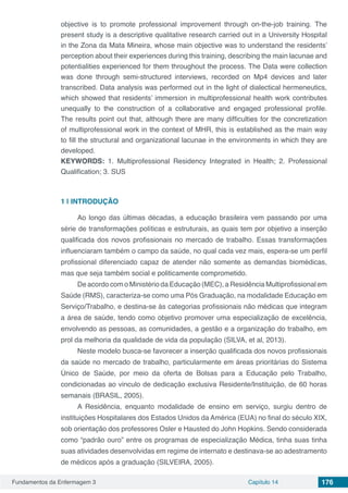 Fundamentos da Enfermagem 3 Capítulo 14 176
objective is to promote professional improvement through on-the-job training. The
present study is a descriptive qualitative research carried out in a University Hospital
in the Zona da Mata Mineira, whose main objective was to understand the residents’
perception about their experiences during this training, describing the main lacunae and
potentialities experienced for them throughout the process. The Data were collection
was done through semi-structured interviews, recorded on Mp4 devices and later
transcribed. Data analysis was performed out in the light of dialectical hermeneutics,
which showed that residents’ immersion in multiprofessional health work contributes
unequally to the construction of a collaborative and engaged professional profile.
The results point out that, although there are many difficulties for the concretization
of multiprofessional work in the context of MHR, this is established as the main way
to fill the structural and organizational lacunae in the environments in which they are
developed.
KEYWORDS: 1. Multiprofessional Residency Integrated in Health; 2. Professional
Qualification; 3. SUS
1 | 	INTRODUÇÃO
Ao longo das últimas décadas, a educação brasileira vem passando por uma
série de transformações políticas e estruturais, as quais tem por objetivo a inserção
qualificada dos novos profissionais no mercado de trabalho. Essas transformações
influenciaram também o campo da saúde, no qual cada vez mais, espera-se um perfil
profissional diferenciado capaz de atender não somente as demandas biomédicas,
mas que seja também social e politicamente comprometido.
De acordo com o Ministério da Educação (MEC), a Residência Multiprofissional em
Saúde (RMS), caracteriza-se como uma Pós Graduação, na modalidade Educação em
Serviço/Trabalho, e destina-se às categorias profissionais não médicas que integram
a área de saúde, tendo como objetivo promover uma especialização de excelência,
envolvendo as pessoas, as comunidades, a gestão e a organização do trabalho, em
prol da melhoria da qualidade de vida da população (SILVA, et al, 2013).
Neste modelo busca-se favorecer a inserção qualificada dos novos profissionais
da saúde no mercado de trabalho, particularmente em áreas prioritárias do Sistema
Único de Saúde, por meio da oferta de Bolsas para a Educação pelo Trabalho,
condicionadas ao vinculo de dedicação exclusiva Residente/Instituição, de 60 horas
semanais (BRASIL, 2005).
A Residência, enquanto modalidade de ensino em serviço, surgiu dentro de
instituições Hospitalares dos Estados Unidos da América (EUA) no final do século XIX,
sob orientação dos professores Osler e Hausted do John Hopkins. Sendo considerada
como “padrão ouro” entre os programas de especialização Médica, tinha suas tinha
suas atividades desenvolvidas em regime de internato e destinava-se ao adestramento
de médicos após a graduação (SILVEIRA, 2005).
 