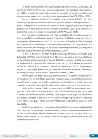 Fundamentos da Enfermagem 3 Capítulo 14 177
No Brasil, os Programas de Residência Médica tiveram início na Universidade de
São Paulo (USP), em 1945, e no Hospital dos Servidores do Estado do Rio de Janeiro,
em 1947, e a partir de então, este modelo de formação começou a se disseminar
lentamente por todo o país, consolidando-se na década de 1960 (SILVEIRA, 2005).
Em 1977, na Escola de Saúde Pública do Rio Grande do Sul (ESP/RS), foi criada
aquela que posteriormente seria considera a primeira Residência Multiprofissional do
Brasil, uma experiência inovadora, que permitiu a incorporação de diferentes categorias
profissionais à esta modalidade de formação, oferecendo vagas para enfermeiros,
assistentes sociais e médicos veterinários (CECCIM; ARMANI, 2001).
Com o intuito de regulamentar esta nova modalidade de formação no país, em
fevereiro de 2005, foi publicada a Medida Provisória nº 238/2005, a qual, em junho do
mesmo ano, foi convertida na Lei nº 11.129, e instituiu a Residência Multiprofissional
em Área da Saúde, definindo-a como modalidade de ensino de pós-graduação lato
sensu, destinada, em seu artigo 13, às outras categorias profissionais que integram a
área de Saúde, excetuando-se a médica (BRASIL, 2005b).
No dia 15 de janeiro de 2007, foi publicada pelos Ministérios da Saúde e da
Educação a Portaria Interministerial de nº 45, que deu origem a Comissão Nacional
de Residência Multiprofissional em Saúde (CNRMS), e definiu a RMS como curso
de especialização caracterizado pelo ensino em serviço, direcionado às seguintes
profissões: Biomedicina, Ciências Biológicas, Educação Física, Enfermagem,
Farmácia, Fisioterapia, Fonoaudiologia, Medicina Veterinária, Nutrição, Odontologia,
Psicologia, Serviço Social e Terapia Ocupacional (BRASIL, 2007).
Amesma portaria, dispõe ainda que, os Programas de Residência Multiprofissional
em Saúde devem ser orientados a partir das necessidades e realidades locorregionais,
considerando o modelo de gestão, e realidade epidemiológica, e tendo como eixo
norteador a formação para atuação multiprofissional nas diversas linhas de cuidado.
Neste sentido, Motta (2014), corrobora que, as RMS se estabelecem como
grandes colaboradoras na transformação das práticas profissionais em saúde, pois
à medida que compreendemos o homem como sujeito social, capaz de transformar
sua própria realidade a partir das necessidades emergidas pelo coletivo, podemos
inferir sobre o seu papel frente às determinantes que condicionam à saúde de uma
população.
Desta forma, a partir dos pressupostos apresentados, o presente estudo objetiva
compreender a percepção dos residentes dos programas de pós-graduação lato sensu
modalidade Residência Multiprofissional em Saúde, a respeito de suas vivências,
evidenciando através da fala destes, quais as principais potencialidades e lacunas
deste modelo formação.
 