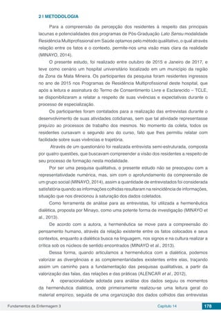 Fundamentos da Enfermagem 3 Capítulo 14 178
2 | 	METODOLOGIA
Para a compreensão da percepção dos residentes à respeito das principais
lacunas e potencialidades dos programas de Pós-Graduação Lato Sensu modalidade
Residência Multiprofissional em Saúde optamos pelo método qualitativo, o qual através
relação entre os fatos e o contexto, permite-nos uma visão mais clara da realidade
(MINAYO, 2014).
O presente estudo, foi realizado entre outubro de 2015 e Janeiro de 2017, e
teve como cenário um hospital universitário localizado em um município da região
da Zona da Mata Mineira. Os participantes da pesquisa foram residentes ingressos
no ano de 2015 nos Programas de Residência Multiprofissional deste hospital, que
após a leitura e assinatura do Termo de Consentimento Livre e Esclarecido – TCLE,
se disponibilizaram a relatar a respeito de suas vivências e expectativas durante o
processo de especialização.
Os participantes foram contatados para a realização das entrevistas durante o
desenvolvimento de suas atividades cotidianas, sem que tal atividade representasse
prejuízo ao processos de trabalho dos mesmos. No momento da coleta, todos os
residentes cursavam o segundo ano do curso, fato que lhes permitiu relatar com
facilidade sobre suas vivências e trajetória.
Através de um questionário foi realizada entrevista semi-estruturada, composta
por quatro questões, que buscavam compreender a visão dos residentes a respeito de
seu processo de formação nesta modalidade.
Por ser uma pesquisa qualitativa, o presente estudo não se preocupou com a
representatividade numérica, mas, sim com o aprofundamento da compreensão de
um grupo social (MINAYO, 2014), assim a quantidade de entrevistados foi considerada
satisfatória quando as informações colhidas resultaram na reincidência de informações,
situação que nos direcionou à saturação dos dados coletados.
Como ferramenta de análise para as entrevistas, foi utilizada a hermenêutica
dialética, proposta por Minayo, como uma potente forma de investigação (MINAYO et
al., 2013).
De acordo com a autora, a hermenêutica se move para a compreensão do
pensamento humano, através da relação existente entre os fatos colocados e seus
contextos, enquanto a dialética busca na linguagem, nos signos e na cultura realizar a
crítica sob os núcleos de sentido encontrados (MINAYO et al., 2013).
Dessa forma, quando articulamos a hermenêutica com a dialética, podemos
valorizar as divergências e as complementaridades existentes entre elas, traçando
assim um caminho para a fundamentação das pesquisas qualitativas, a partir da
valorização das falas, das relações e das práticas (ALENCAR et al., 2012),
A operacionalidade adotada para análise dos dados seguiu os momentos
da hermenêutica dialética, onde primeiramente realizou-se uma leitura geral do
material empírico, seguida de uma organização dos dados colhidos das entrevistas
 