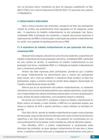 Fundamentos da Enfermagem 3 Capítulo 14 180
com os princípios éticos norteadores da ética em pesquisa estabelecido na Res.
466/12 CNS e com a Norma Operacional CNS 001/2013. Foi aprovada sob o parecer
nº 029408/2016.
3 | 	RESULTADOS E DISCUSSÃO
Após a leitura exaustiva das entrevistas, emergiram da falas dos participantes
núcleos de sentido, que posteriormente foram agrupados em 03 categorias, sendo
elas: A experiência do trabalho multiprofissional na pós graduação Lato Sensu,
modalidade RMS; A percepção dos residentes, a respeito das lacunas estruturais e
organizacionais da RMS e a Estruturação e valorização das práticas multiprofissionais
em saúde: uma sugestão de aperfeiçoamento para a RMS.
3.1	A experiência do trabalho multiprofissional na pós graduação lato sensu,
modalidade RMS
Nesta primeira categoria, discutiremos sob a ótica dos residentes, a experiência do
trabalho multiprofissional na pós graduação Lato Sensu, modalidade RMS, subdividida
em dois núcleos de sentido: “A experiência do trabalho multiprofissional na pós
graduação Lato Sensu, modalidade RMS” e a “Validação do trabalho multiprofissional
para o crescimento profissional”.
Através das falas expressas pelos participantes, percebe-se que o trabalho
em equipe multiprofissional era desconhecido para a maioria dos participantes
deste estudo, até o início da residência. A frequência desta temática na falas dos
participantes, sugeriu o primeiro núcleo de sentido desta categoria: Aproximação do
Trabalho multiprofissional através da RMS.
Nota-se que ao se aproximarem das práticas multiprofissionais, os residentes
vislumbram uma nova forma de desenvolverem seus saberes específicos, a qual rompe
com a fragmentação dos saberes tecnicistas proposta pelos currículos de graduação e
busca, através da pratica colaborativa, uma assistência integral e resolutiva.
De acordo com Costa (2017), extrapolar a lógica do trabalho uniprofissional no
Brasil, ainda é um desafio, e neste contexto, a RMS tem um significado singular, que
reforça os ideários do SUS e aponta caminhos a serem trilhados na formação em
serviço.
Para Silva (2014), através do trabalho multiprofissional surgem novas propostas
de intervenção, essas se dão através da interação entre vários conhecimentos técnicos
específicos e por meio dessa interação, e não poderiam ser concretizadas por um
único profissional de forma isolada, sendo resultado da união de diferentes saberes.
Para Mccaffrey (2011), a prática multiprofissional é caracterizada pelas
diferenças das profissões, as quais agregam conhecimentos de cada área e, dessa
forma, a residência contribui tanto para a integração de conhecimentos como para o
 