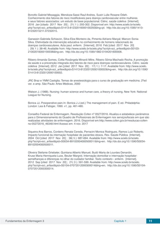 Fundamentos da Enfermagem 3 Capítulo 1 11
Bonotto Gabriel Missaggia, Mendoza-Sassi Raul Andres, Susin Lulie Rosane Odeh.
Conhecimento dos fatores de risco modificáveis para doença cardiovascular entre mulheres
e seus fatores associados: um estudo de base populacional. Ciênc. saúde coletiva  [Internet].
2016  Jan [citado  2017  Nov  20] ;  21( 1 ): 293-302. Disponível em: http://www.scielo.br/scielo.
php?script=sci_arttext&pid=S1413-81232016000100293&lng=pt.  http://dx.doi.org/10.1590/1413-
81232015211.07232015.
Ganassin Gabriela Schiavon, Silva Elza Monteiro da, Pimenta Adriano Marçal, Marcon Sonia
Silva. Efetividade da intervenção educativa no conhecimento de homens relacionado às
doenças cardiovasculares. Acta paul. enferm.  [Internet]. 2016  Feb [cited  2017  Nov  20]
;  29( 1 ): 38-46. Available from: http://www.scielo.br/scielo.php?script=sci_arttext&pid=S0103-
21002016000100038&lng=en.  http://dx.doi.org/10.1590/1982-0194201600006.
Ribeiro Amanda Gomes, Cotta Rosângela Minardi Mitre, Ribeiro Sônia Machado Rocha. A promoção
da saúde e a prevenção integrada dos fatores de risco para doenças cardiovasculares. Ciênc. saúde
coletiva  [Internet]. 2012  Jan [cited  2017  Nov  20] ;  17( 1 ): 7-17. Available from: http://www.scielo.
br/scielo.php?script=sci_arttext&pid=S1413-81232012000100002&lng=en.  http://dx.doi.org/10.1590/
S1413-81232012000100002.
JRC Braz e YMM Castiglia. Temas de anestesiologia para o curso de graduação em medicina. 2ªed
ver. e amp. São Paulo: Artes Médicas, 2000
Watson J. (1988). Nursing: human science and human care, a theory of nursing. New York: National
League for Nursing.
Bonica JJ. Posoperative pain.In: Bonica J J.(ed.) The management of pain. E ed. Philadelphia:
London: Lea & Febiger, 1990. v1, pp. 461-480.
Conselho Federal de Enfermagem. Resolução Cofen nº 0527/2016. Atualiza e estabelece parâmetros
para o Dimensionamento do Quadro de Profissionais de Enfermagem nos serviços/locais em que são
realizadas atividades de enfermagem. 2016. Disponível em:http://www.cofen.gov.br/resolucao-cofen-
no-05272016_46348.html Acesso em: 4 nov. 2017
Siqueira Ana Barros, Cordeiro Renata Cereda, Perracini Monica Rodrigues, Ramos Luiz Roberto.
Impacto funcional da internação hospitalar de pacientes idosos. Rev. Saúde Pública  [Internet].
2004  Oct [cited  2017  Nov  20] ;  38( 5 ): 687-694. Available from: http://www.scielo.br/scielo.
php?script=sci_arttext&pid=S0034-89102004000500011&lng=en.  http://dx.doi.org/10.1590/S0034-
89102004000500011.
Oliveira Stefanie Griebeler, Quintana Alberto Manuel, Budó Maria de Lourdes Denardin,
Kruse Maria Henriqueta Luce, Beuter Margrid. Internação domiciliar e internação hospitalar:
semelhanças e diferenças no olhar do cuidador familiar. Texto contexto - enferm.  [Internet].
2012  Sep [cited  2017  Nov  20] ;  21( 3 ): 591-599. Available from: http://www.scielo.br/scielo.
php?script=sci_arttext&pid=S0104-07072012000300014&lng=en.  http://dx.doi.org/10.1590/S0104-
07072012000300014.
 