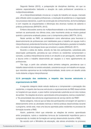 Fundamentos da Enfermagem 3 Capítulo 14 182
Segundo Batista (2012), a justaposição de disciplinas distintas, em que os
saberes especializados balizarão a atuação de cada profissional caracteriza a
multiprofissionalidade.
Já a interprofissionalidade vincula-se: à noção do trabalho em equipe, marcado
pela reflexão sobre os papéis profissionais, a resolução de problemas e a negociação
nos processos decisórios, a partir da construção de conhecimentos, de forma dialógica
e com respeito às singularidades e diferenças dos diversos núcleos de saberes e
práticas profissionais (BATISTA, 2012).
Embora discussões acerca da multiprofissionalidade e da interprofissionalidade
venham se acentuando nos últimos anos, este movimento ainda se mostra gradual
quando o panorama analisado passa a ser o componente prático (MOTTA, 2014).
Neste sentido as RMS, se estabelecem como alternativas para favorecer o
desenvolvimento de profissionais com habilidades para o trabalho em equipe multi e
interprofissional, pretendendo fomentar uma formação libertadora, pautada no trabalho
vivo, vinculado às tecnologias leves que envolvem a saúde (ARAÚJO, 2017).
Durante a coleta de dados, através da fala dos participantes, subsidiada pela
observação participante, percebeu-se que embora os residentes compreendam o
conceito, a prática interprofissional ainda é um desafio a ser perseguido, reafirmando
a lacuna entre o trabalho desenvolvido por equipes e o mero aglutinamento de
profissionais.
Tão logo, a partir dos achados desta primeira categoria, percebe-se que o
trabalho desenvolvido no cenário estudado, caracteriza-se por um trabalho em equipe,
que vislumbra aproximar-se da multiprofissionalidade, tendo como um desafio ainda
muito distante a lógica interprofissional.
3.2	A percepção dos residentes, a respeito das lacunas estruturais e
organizacionais da RMS
A segunda categoria deste estudo dedica-se a compreender a percepção dos
residentes, a respeito das lacunas estruturais e organizacionais da RMS desenvolvida
no hospital em que atuam, e para melhor compreensão subdivide-se em dois núcleos
de sentido: “As relações de ensino- aprendizado entre preceptoria, tutoria e residentes”,
e “As precariedade das estruturas organizacionais de serviço dentro da RMS”.
Nesta categoria, nota-se que as falas dos participantes convergem em apontar o
distanciamento entre as atividades teóricas e teórico-práticas desenvolvidas durante
o programa, sendo esta, mais uma lacuna apontada pelos residentes no processo de
formação durante a RMS.
Assim, podemos inferir que entender as relações de ensino- aprendizado
entre preceptoria, tutoria e residentes torna-se de fundamental importância para a
compreensão do modelo de formação em serviço desenvolvido durante a RMS.
De acordo com o Ministério da educação, são atores envolvidos no processo
 