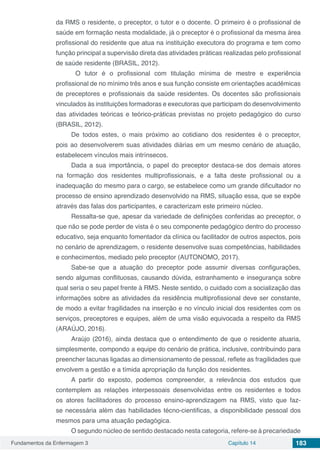 Fundamentos da Enfermagem 3 Capítulo 14 183
da RMS o residente, o preceptor, o tutor e o docente. O primeiro é o profissional de
saúde em formação nesta modalidade, já o preceptor é o profissional da mesma área
profissional do residente que atua na instituição executora do programa e tem como
função principal a supervisão direta das atividades práticas realizadas pelo profissional
de saúde residente (BRASIL, 2012).
O tutor é o profissional com titulação mínima de mestre e experiência
profissional de no mínimo três anos e sua função consiste em orientações acadêmicas
de preceptores e profissionais da saúde residentes. Os docentes são profissionais
vinculados às instituições formadoras e executoras que participam do desenvolvimento
das atividades teóricas e teórico-práticas previstas no projeto pedagógico do curso
(BRASIL, 2012).
De todos estes, o mais próximo ao cotidiano dos residentes é o preceptor,
pois ao desenvolverem suas atividades diárias em um mesmo cenário de atuação,
estabelecem vínculos mais intrínsecos.
Dada a sua importância, o papel do preceptor destaca-se dos demais atores
na formação dos residentes multiprofissionais, e a falta deste profissional ou a
inadequação do mesmo para o cargo, se estabelece como um grande dificultador no
processo de ensino aprendizado desenvolvido na RMS, situação essa, que se expõe
através das falas dos participantes, e caracterizam este primeiro núcleo.
Ressalta-se que, apesar da variedade de definições conferidas ao preceptor, o
que não se pode perder de vista é o seu componente pedagógico dentro do processo
educativo, seja enquanto fomentador da clínica ou facilitador de outros aspectos, pois
no cenário de aprendizagem, o residente desenvolve suas competências, habilidades
e conhecimentos, mediado pelo preceptor (AUTONOMO, 2017).
Sabe-se que a atuação do preceptor pode assumir diversas configurações,
sendo algumas conflituosas, causando dúvida, estranhamento e insegurança sobre
qual seria o seu papel frente à RMS. Neste sentido, o cuidado com a socialização das
informações sobre as atividades da residência multiprofissional deve ser constante,
de modo a evitar fragilidades na inserção e no vínculo inicial dos residentes com os
serviços, preceptores e equipes, além de uma visão equivocada a respeito da RMS
(ARAÚJO, 2016).
Araújo (2016), ainda destaca que o entendimento de que o residente atuaria,
simplesmente, compondo a equipe do cenário de prática, inclusive, contribuindo para
preencher lacunas ligadas ao dimensionamento de pessoal, reflete as fragilidades que
envolvem a gestão e a tímida apropriação da função dos residentes.
A partir do exposto, podemos compreender, a relevância dos estudos que
contemplem as relações interpessoais desenvolvidas entre os residentes e todos
os atores facilitadores do processo ensino-aprendizagem na RMS, visto que faz-
se necessária além das habilidades técno-cientificas, a disponibilidade pessoal dos
mesmos para uma atuação pedagógica.
O segundo núcleo de sentido destacado nesta categoria, refere-se à precariedade
 