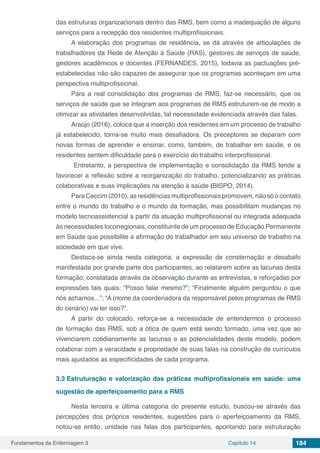 Fundamentos da Enfermagem 3 Capítulo 14 184
das estruturas organizacionais dentro das RMS, bem como a inadequação de alguns
serviços para a recepção dos residentes multiprofissionais.
A elaboração dos programas de residência, se dá através de articulações de
trabalhadores da Rede de Atenção à Saúde (RAS), gestores de serviços de saúde,
gestores acadêmicos e docentes (FERNANDES, 2015), todavia as pactuações pré-
estabelecidas não são capazes de assegurar que os programas aconteçam em uma
perspectiva multiprofissional.
Para a real consolidação dos programas de RMS, faz-se necessário, que os
serviços de saúde que se integram aos programas de RMS estruturem-se de modo a
otimizar as atividades desenvolvidas, tal necessidade evidenciada através das falas.
Araújo (2016), coloca que a inserção dos residentes em um processo de trabalho
já estabelecido, torna-se muito mais desafiadora. Os preceptores se deparam com
novas formas de aprender e ensinar, como, também, de trabalhar em saúde, e os
residentes sentem dificuldade para o exercício do trabalho interprofissional.
Entretanto, a perspectiva de implementação e consolidação da RMS tende a
favorecer a reflexão sobre a reorganização do trabalho, potencializando as práticas
colaborativas e suas implicações na atenção à saúde (BISPO, 2014).
Para Ceccim (2010), as residências multiprofissionais promovem, não só o contato
entre o mundo do trabalho e o mundo da formação, mas possibilitam mudanças no
modelo tecnoassistencial a partir da atuação multiprofissional ou integrada adequada
às necessidades locorregionais, constituinte de um processo de Educação Permanente
em Saúde que possibilite a afirmação do trabalhador em seu universo de trabalho na
sociedade em que vive.
Destaca-se ainda nesta categoria, a expressão de consternação e desabafo
manifestada por grande parte dos participantes, ao relatarem sobre as lacunas desta
formação, constatada através da observação durante as entrevistas, e reforçadas por
expressões tais quais: “Posso falar mesmo?”; “Finalmente alguém perguntou o que
nós achamos...”; “A (nome da coordenadora da responsável pelos programas de RMS
do cenário) vai ler isso?”.
A partir do colocado, reforça-se a necessidade de entendermos o processo
de formação das RMS, sob a ótica de quem está sendo formado, uma vez que ao
vivenciarem cotidianamente as lacunas e as potencialidades deste modelo, podem
colaborar com a veracidade e propriedade de suas falas na construção de currículos
mais ajustados as especificidades de cada programa.
3.3	Estruturação e valorização das práticas multiprofissionais em saúde: uma
sugestão de aperfeiçoamento para a RMS
Nesta terceira e última categoria do presente estudo, buscou-se através das
percepções dos próprios residentes, sugestões para o aperfeiçoamento da RMS,
notou-se então, unidade nas falas dos participantes, apontando para estruturação
 