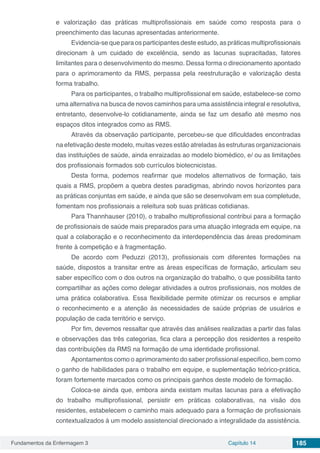 Fundamentos da Enfermagem 3 Capítulo 14 185
e valorização das práticas multiprofissionais em saúde como resposta para o
preenchimento das lacunas apresentadas anteriormente.
Evidencia-se que para os participantes deste estudo, as práticas multiprofissionais
direcionam à um cuidado de excelência, sendo as lacunas supracitadas, fatores
limitantes para o desenvolvimento do mesmo. Dessa forma o direcionamento apontado
para o aprimoramento da RMS, perpassa pela reestruturação e valorização desta
forma trabalho.
Para os participantes, o trabalho multiprofissional em saúde, estabelece-se como
uma alternativa na busca de novos caminhos para uma assistência integral e resolutiva,
entretanto, desenvolve-lo cotidianamente, ainda se faz um desafio até mesmo nos
espaços ditos integrados como as RMS.
Através da observação participante, percebeu-se que dificuldades encontradas
na efetivação deste modelo, muitas vezes estão atreladas às estruturas organizacionais
das instituições de saúde, ainda enraizadas ao modelo biomédico, e/ ou as limitações
dos profissionais formados sob currículos biotecnicistas.
Desta forma, podemos reafirmar que modelos alternativos de formação, tais
quais a RMS, propõem a quebra destes paradigmas, abrindo novos horizontes para
as práticas conjuntas em saúde, e ainda que são se desenvolvam em sua completude,
fomentam nos profissionais a releitura sob suas práticas cotidianas.
Para Thannhauser (2010), o trabalho multiprofissional contribui para a formação
de profissionais de saúde mais preparados para uma atuação integrada em equipe, na
qual a colaboração e o reconhecimento da interdependência das áreas predominam
frente à competição e à fragmentação.
De acordo com Peduzzi (2013), profissionais com diferentes formações na
saúde, dispostos a transitar entre as áreas específicas de formação, articulam seu
saber específico com o dos outros na organização do trabalho, o que possibilita tanto
compartilhar as ações como delegar atividades a outros profissionais, nos moldes de
uma prática colaborativa. Essa flexibilidade permite otimizar os recursos e ampliar
o reconhecimento e a atenção às necessidades de saúde próprias de usuários e
população de cada território e serviço.
Por fim, devemos ressaltar que através das análises realizadas a partir das falas
e observações das três categorias, fica clara a percepção dos residentes a respeito
das contribuições da RMS na formação de uma identidade profissional.
Apontamentos como o aprimoramento do saber profissional especifico, bem como
o ganho de habilidades para o trabalho em equipe, e suplementação teórico-prática,
foram fortemente marcados como os principais ganhos deste modelo de formação.
Coloca-se ainda que, embora ainda existam muitas lacunas para a efetivação
do trabalho multiprofissional, persistir em práticas colaborativas, na visão dos
residentes, estabelecem o caminho mais adequado para a formação de profissionais
contextualizados à um modelo assistencial direcionado a integralidade da assistência.
 