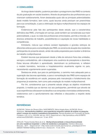 Fundamentos da Enfermagem 3 Capítulo 14 186
4 | 	CONCLUSÕES
Ao longo deste trabalho, pudemos perceber o protagonismo das RMS no contexto
da pós graduação em saúde brasileira. Através da perspectiva dos profissionais que a
vivenciam cotidianamente, foram destacadas quais são as principais potencialidades
deste modelo formativo, bem como, quais lacunas ainda precisam ser preenchidas
para sua consolidação, e para a efetivação da lógica multiprofissional nos espaços de
formação.
Evidencia-se pela fala dos participantes deste estudo, que a característica
definidora das RMS, a formação em serviço, pode também ser considerada sua maior
potencialidade, a qual, na visão dos profissionais entrevistados, permite a imersão, em
diversos ambientes de trabalho, possibilitando-a à aquisição de novas habilidades e
competências.
Entretanto, nota-se que embora existam legislações e grandes esforços de
diferentes esferas para a consolidação das RMS, os cenários de atuação dos residentes
participantes do presente estudo, ainda não estão preparados para receber a dinâmica
de trabalho multiprofissional.
Existem lacunas que perpassam desde a falta de estrutura física das unidades,
serviços e ambulatórios, até o despreparo e/ou ausência de preceptores e docentes.
Estas lacunas dificultam o aprendizado, desmotivam os profissionais, e refletem
o modelo biomédico, tecnicista e hospitalocentrico atualmente vigente no país,
necessitando urgentemente serem superadas.
Destaca-se ainda, que para os participantes, o caminho mais adequado para a
superação das lacunas apontadas, e para o consolidação das RMS como espaços de
formação de excelência em saúde, perpassa pela manutenção e fortalecimento dos
programas já existentes, bem como pela ampliação do modelo multiprofissional.
Por fim, consideramos que o presente estudo atingiu ao objetivo inicialmente
proposto, à medida que ao darmos voz aos participantes, permitindo que através de
suas experiências colocassem os desafios e as conquistas vivenciadas cotidianamente,
colaboramos com o aprofundamento das reflexões e discussões a respeito desta
temática.
REFERÊNCIAS
ALENCAR, Tatiane de Oliveira Silva; NASCIMENTO, Maria Angela Alves; ALENCAR, Bruno
Rodrigues. Hermenêutica dialética: uma experiência enquanto método de análise na pesquisa
sobre o acesso do usuário à assistência farmacêutica. Revista Brasileira em Promoção da Saúde,
Fortaleza, v.25, n.2, p. 243-250, abr./jun. 2012. Disponível em:< http://periodicos.unifor.br/RBPS/
article/view/2236/2460 > Acesso em: 15 set. 2018.
ARAUJO, Thaise Anataly Maria de et al . Multiprofissionalidade e interprofissionalidade
em uma residência hospitalar: o olhar de residentes e preceptores. Interface (Botucatu), 
Botucatu,  2017.   Disponível em: <http://www.scielo.br/scielo.php?script=sci_arttext&pid=S1414-
32832017005002102&lng=en&nrm=iso>. Acesso em:  15 set. 2018.  
 