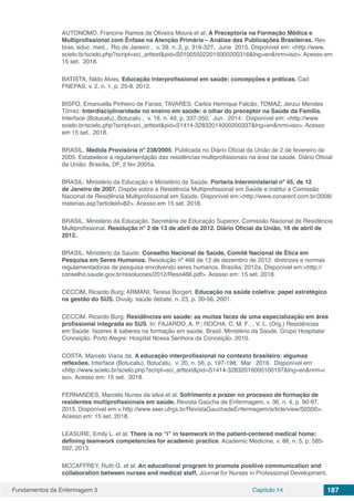 Fundamentos da Enfermagem 3 Capítulo 14 187
AUTONOMO, Francine Ramos de Oliveira Moura et al. A Preceptoria na Formação Médica e
Multiprofissional com Ênfase na Atenção Primária – Análise das Publicações Brasileiras. Rev.
bras. educ. med.,  Rio de Janeiro ,  v. 39, n. 2, p. 316-327,  June  2015. Disponível em: <http://www.
scielo.br/scielo.php?script=sci_arttext&pid=S010055022015000200316&lng=en&nrm=iso>. Acesso em
15 set.  2018. 
	
BATISTA, Nildo Alves. Educação interprofissional em saúde: concepções e práticas. Cad
FNEPAS, v. 2, n. 1, p. 25-8, 2012.
BISPO, Emanuella Pinheiro de Farias; TAVARES, Carlos Henrique Falcão; TOMAZ, Jerzuí Mendes
Tôrrez. Interdisciplinaridade no ensino em saúde: o olhar do preceptor na Saúde da Família.
Interface (Botucatu), Botucatu ,  v. 18, n. 49, p. 337-350,  Jun.  2014.  Disponível em: <http://www.
scielo.br/scielo.php?script=sci_arttext&pid=S1414-32832014000200337&lng=en&nrm=iso>. Acesso
em 15 set.  2018.  
BRASIL. Medida Provisória nº 238/2005. Publicada no Diário Oficial da União de 2 de fevereiro de
2005. Estabelece a regulamentação das residências multiprofissionais na área da saúde. Diário Oficial
da União. Brasília, DF, 2 fev 2005a.
BRASIL. Ministério da Educação e Ministério da Saúde. Portaria Interministerial nº 45, de 12
de Janeiro de 2007. Dispõe sobre a Residência Multiprofissional em Saúde e institui a Comissão
Nacional de Residência Multiprofissional em Saúde. Disponível em:<http://www.conarenf.com.br/2008/
materias.asp?articleid=82>. Acesso em 15 set. 2018.
BRASIL. Ministério da Educação. Secretária de Educação Superior. Comissão Nacional de Residência
Multiprofissional. Resolução nº 2 de 13 de abril de 2012. Diário Oficial da União, 16 de abril de
2012.
BRASIL. Ministério da Saúde. Conselho Nacional de Saúde, Comitê Nacional de Ética em
Pesquisa em Seres Humanos. Resolução nº 466 de 12 de dezembro de 2012: diretrizes e normas
regulamentadoras de pesquisa envolvendo seres humanos. Brasília; 2012a. Disponível em:<http://
conselho.saude.gov.br/resolucoes/2012/Reso466.pdf>. Acesso em: 15 set. 2018.
CECCIM, Ricardo Burg; ARMANI, Teresa Borgert. Educação na saúde coletiva: papel estratégico
na gestão do SUS. Divulg. saúde debate, n. 23, p. 30-56, 2001.
CECCIM. Ricardo Burg. Residências em saúde: as muitas faces de uma especialização em área
profissional integrada ao SUS. In: FAJARDO, A. P.; ROCHA, C. M. F.; , V. L. (Org.) Residências
em Saúde: fazeres & saberes na formação em saúde. Brasil. Ministério da Saúde. Grupo Hospitalar
Conceição. Porto Alegre: Hospital Nossa Senhora da Conceição. 2010.
COSTA, Marcelo Viana da. A educação interprofissional no contexto brasileiro: algumas
reflexões. Interface (Botucatu), Botucatu,  v. 20, n. 56, p. 197-198,  Mar.  2016.  Disponível em:
<http://www.scielo.br/scielo.php?script=sci_arttext&pid=S1414-32832016000100197&lng=en&nrm=i
so>. Acesso em: 15 set.  2018. 
FERNANDES, Marcelo Nunes da silva et al. Sofrimento e prazer no processo de formação de
residentes multiprofissionais em saúde. Revista Gaúcha de Enfermagem, v. 36, n. 4, p. 90-97,
2015. Disponível em:< http://www.seer.ufrgs.br/RevistaGauchadeEnfermagem/article/view/50300>.
Acesso em: 15 set. 2018.
LEASURE, Emily L. et al. There is no “i” in teamwork in the patient-centered medical home:
defining teamwork competencies for academic practice. Academic Medicine, v. 88, n. 5, p. 585-
592, 2013.
MCCAFFREY, Ruth G. et al. An educational program to promote positive communication and
collaboration between nurses and medical staff. Journal for Nurses in Professional Development,
 