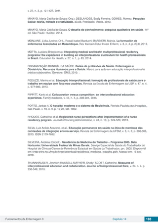Fundamentos da Enfermagem 3 Capítulo 14 188
v. 27, n. 3, p. 121-127, 2011.
MINAYO, Maria Cecília de Souza (Org.); DESLANDES, Suely Ferreira; GOMES, Romeu. Pesquisa
Social: teoria, método e criatividade. 33.ed. Petrópolis: Vozes, 2013.
MINAYO, Maria Cecília de Souza. O desafio do conhecimento: pesquisa qualitativa em saúde. 14ª
ed. São Paulo: Hucitec, 2014. 
MONJANE, Lídia Justino; OHL, Rosali Isabel Barduchi; BARBIERI, Márcia. La formación de
enfermeros licenciados en Mozambique. Rev Iberoam Educ Invest Enferm, v. 3, n. 4, p. 20-8, 2013.
MOTTA, Luciana Branco et al. Integrating medical and health multiprofessional residency
programs: the experience in building an interprofessional curriculum for health professionals
in Brazil. Education for Health, v. 27, n. 1, p. 83, 2014.
ORGANIZAÇÃO MUNDIAL DA SAÚDE. Redes de profissões de Saúde. Enfermagem e
Obstetrícia. Recursos Humanos para a Saúde. Marco para ação em educação interprofissional e
prática colaborativa. Genebra: OMS; 2010. .
PEDUZZI, Marina et al. Educação interprofissional: formação de profissionais de saúde para o
trabalho em equipe com foco nos usuários. Revista da Escola de Enfermagem da USP, v. 47, n. 4,
p. 977-983, 2013.
PIPPITT, Karly et al. Collaboration versus competition: an interprofessional education
experience. Family medicine, v. 47, n. 4, p. 298-301, 2015.
PORTO, Jarbas A. O hospital moderno e o sistema de Residência. Revista Paulista dos Hospitais,
São Paulo, v. 10, n. 9, p. 19-22, set. 1962.
RHODES, Catherine et al. Registered nurse perceptions after implementation of a nurse
residency program. Journal of Nursing Administration, v. 43, n. 10, p. 524-529, 2013.
SILVA, Luiz Anildo Anacleto. et al.. Educação permanente em saúde na ótica de membros das
comissões de integração ensino-serviço. Revista de Enfermagem da UFSM, v. 3, n. 2, p. 296-306,
2013. ISSN 2179-7692.
SILVEIRA, Andréia (Coord.). Residência de Medicina do Trabalho – Programa 2005. Belo
Horizonte: Universidade Federal de Minas Gerais. Serviço Especial de Saúde do Trabalhador do
Hospital de Clínicas/Centro de Referência Estadual em Saúde do Trabalhador, jan. 2005. Disponível
em:<http:www.hc.ufmg.br/crest/download/residência_medicina_trabalho.pdf> Acesso em: 15 set.
2018.
THANNHAUSER, Jennifer; RUSSELL-MAYHEW, Shelly; SCOTT, Catherine. Measures of
interprofessional education and collaboration. Journal of Interprofessional Care, v. 24, n. 4, p.
336-349, 2010.
 