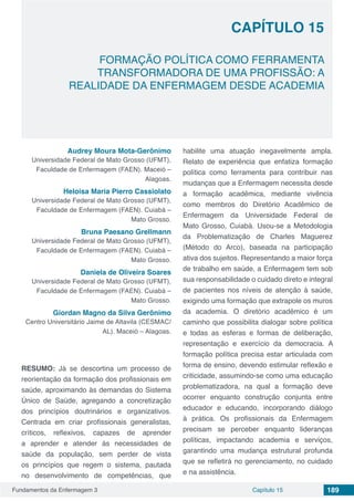 Fundamentos da Enfermagem 3 189Capítulo 15
FORMAÇÃO POLÍTICA COMO FERRAMENTA
TRANSFORMADORA DE UMA PROFISSÃO: A
REALIDADE DA ENFERMAGEM DESDE ACADEMIA
CAPÍTULO 15
Audrey Moura Mota-Gerônimo
Universidade Federal de Mato Grosso (UFMT),
Faculdade de Enfermagem (FAEN). Maceió –
Alagoas.
Heloisa Maria Pierro Cassiolato
Universidade Federal de Mato Grosso (UFMT),
Faculdade de Enfermagem (FAEN). Cuiabá –
Mato Grosso.
Bruna Paesano Grellmann
Universidade Federal de Mato Grosso (UFMT),
Faculdade de Enfermagem (FAEN). Cuiabá –
Mato Grosso.
Daniela de Oliveira Soares
Universidade Federal de Mato Grosso (UFMT),
Faculdade de Enfermagem (FAEN). Cuiabá –
Mato Grosso.
Giordan Magno da Silva Gerônimo
Centro Universitário Jaime de Altavila (CESMAC/
AL). Maceió – Alagoas.
RESUMO: Já se descortina um processo de
reorientação da formação dos profissionais em
saúde, aproximando às demandas do Sistema
Único de Saúde, agregando a concretização
dos princípios doutrinários e organizativos.
Centrada em criar profissionais generalistas,
críticos, reflexivos, capazes de aprender
a aprender e atender às necessidades de
saúde da população, sem perder de vista
os princípios que regem o sistema, pautada
no desenvolvimento de competências, que
habilite uma atuação inegavelmente ampla.
Relato de experiência que enfatiza formação
política como ferramenta para contribuir nas
mudanças que a Enfermagem necessita desde
a formação acadêmica, mediante vivência
como membros do Diretório Acadêmico de
Enfermagem da Universidade Federal de
Mato Grosso, Cuiabá. Usou-se a Metodologia
da Problematização de Charles Maguerez
(Método do Arco), baseada na participação
ativa dos sujeitos. Representando a maior força
de trabalho em saúde, a Enfermagem tem sob
sua responsabilidade o cuidado direto e integral
de pacientes nos níveis de atenção à saúde,
exigindo uma formação que extrapole os muros
da academia. O diretório acadêmico é um
caminho que possibilita dialogar sobre política
e todas as esferas e formas de deliberação,
representação e exercício da democracia. A
formação política precisa estar articulada com
forma de ensino, devendo estimular reflexão e
criticidade, assumindo-se como uma educação
problematizadora, na qual a formação deve
ocorrer enquanto construção conjunta entre
educador e educando, incorporando diálogo
à prática. Os profissionais da Enfermagem
precisam se perceber enquanto lideranças
políticas, impactando academia e serviços,
garantindo uma mudança estrutural profunda
que se refletirá no gerenciamento, no cuidado
e na assistência.
 