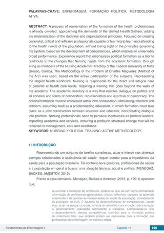Fundamentos da Enfermagem 3 Capítulo 15 190
PALAVRAS-CHAVE: ENFERMAGEM; FORMAÇÃO POLÍTICA; METODOLOGIA
ATIVA.
ABSTRACT: A process of reorientation of the formation of the health professionals
is already unveiled, approaching the demands of the Unified Health System, adding
the materialization of the doctrinal and organizational principles. Focused on creating
generalist, critical and reflexive professionals capable of learning to learn and attending
to the health needs of the population, without losing sight of the principles governing
the system, based on the development of competencies, which enables an undeniably
broad performance. Experience report that emphasizes political formation as a tool to
contribute to the changes that Nursing needs from the academic formation, through
living as members of the Nursing Academic Directory of the Federal University of Mato
Grosso, Cuiabá. The Methodology of the Problem of Charles Maguerez (Method of
the Arc) was used, based on the active participation of the subjects. Representing
the largest health workforce, Nursing is responsible for the direct and integral care
of patients at health care levels, requiring a training that goes beyond the walls of
the academy. The academic directory is a way that enables dialogue on politics and
all spheres and forms of deliberation, representation and exercise of democracy. The
political formation must be articulated with a form of education, stimulating reflection and
criticism, assuming itself as a problematizing education, in which formation must take
place as a joint construction between educator and educator, incorporating dialogue
into practice. Nursing professionals need to perceive themselves as political leaders,
impacting academia and services, ensuring a profound structural change that will be
reflected in management, care and assistance.
KEYWORDS: NURSING; POLITICAL TRAINING; ACTIVE METHODOLOGY.
1 | 	INTRODUÇÃO
Representando um conjunto de tarefas complexas, atuar e intervir nos diversos
serviços relacionados à assistência de saúde, requer atentar para a importância da
saúde para a população brasileira. Tal contexto leva gestores, profissionais de saúde
e a população em geral a buscar uma atuação técnica, social e política (MENEGAZ;
BACKES; AMESTOY, 2012).
Frente a essa demanda, Menegaz, Backes e Amestoy (2012, p. 190-1) apontam
que,
Ao retomar a formação do enfermeiro, enfatiza-se que ela tem como centralidade
a formação de profissionais generalistas, críticos, reflexivos, capazes de aprender
a aprender e de atender às necessidades de saúde da população, considerando
os princípios do SUS. É pautada no desenvolvimento de competências, sendo
elas: atuar na atenção à saúde, tomada de decisões, comunicação, administração
e gerenciamento, educação permanente e liderança. Compreende-se que
o desenvolvimento dessas competências contribui para a formação política
do enfermeiro líder, que também podem ser espraiadas para a formação dos
profissionais de enfermagem de maneira ampla.
 