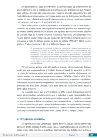 Fundamentos da Enfermagem 3 Capítulo 15 191
Em concordância a esse entendimento, é a complexidade do Sistema Único de
Saúde (SUS) que dita a necessidade da qualificação dos profissionais que integram
esse sistema. Diversos são os desafios que requerem atenção, especialmente a alta
rotatividade dos profissionais nos serviços de saúde, sua má distribuição nas diferentes
regiões do país, a falta de estruturação das carreiras e a falta de nivelamento salarial
nas variadas localidades do Brasil (HADDAD, 2011).
Falar sobre política e politização remete a uma resistência que é cultural para o
brasileiro. Tal posição reflete tanto o grau de maturidade, quanto a falta de identificação
advinda do distanciamento desses tópicos com a prática de cada indivíduo no decorrer
de sua vida. Todo ato humano, individual ou coletivo, representa uma escolha política,
mesmo quando essa decisão seja a de não decidir, permitindo que impere preconceito,
arrogância e falta de diálogo quando se trata de política (ARENDT, 2007). Assim,
Winters, Prado e Heidemann (2016, p. 249) reconhecem que,
O processo de formação do profissional constitui-se no desenvolvimento de um
cidadão critico, capaz de enfrentar as rápidas mudanças do conhecimento e seus
reflexos no mundo do trabalho. Possibilitando, ainda, a construção de um perfil
acadêmico e profissional que levem, por meio de perspectivas e abordagens
contemporâneas, ao desenvolvimento de competências e habilidades que possam
fundamentar a formação do profissional crítico-reflexivo, transformador da realidade
social e agente de mudanças na perspectiva da reorganização das práticas na
atenção básica.
Por representar a maior força de trabalho em saúde, a Enfermagem se destaca,
tendo sob sua responsabilidade o cuidado direto e integral de pacientes em todos
os níveis de atenção e ações em saúde, capacitando-a a auxiliar efetivamente nas
transformações que essas novas demandas exigem (BATISTA; GONÇALVES, 2011).
Dessa maneira, sua formação precisa extrapolar os muros da academia e dos serviços,
rumando ao encontro de uma compreensão tanto da história do país, quanto da própria
profissão e do SUS como um todo, o que essa conquista representa para a saúde e
para o povo brasileiro.
Tal realidade requer que a Enfermagem e o SUS tenham profissionais que lhe
sejam comprometidos cotidianamente com o indivíduo e suas necessidades, bem
como com toda a história que garantiu sua conquista. Assim, este trabalho é um relato
de experiência que enfatiza a importância da formação política como ferramenta para
contribuir nas mudanças que a categoria de Enfermagem necessita desde a formação
acadêmica, mediante vivência como membros do Diretório Acadêmico de Enfermagem
(DAENF) da Universidade Federal de Mato Grosso (UFMT), campus Cuiabá.
2 | 	REVISÃO BIBLIOGRÁFICA
Até a promulgação da Constituição Federal de 1988, a saúde não era reconhecida
como um direito de todos. Frente a esse fato, a responsabilidade pelo atendimento à
saúde era de cada indivíduo e as políticas desenvolvidas pelo Estado eram restritas e
 