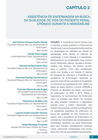 Fundamentos da Enfermagem 3 12Capítulo 2
ASSISTÊNCIA DE ENFERMAGEM NA BUSCA
DA QUALIDADE DE VIDA DO PACIENTE RENAL
CRÔNICO DURANTE A HEMODIÁLISE
CAPÍTULO 2
Ana Patrícia Fonseca Coelho Galvão
Faculdade Pitágoras São Luís, Departamento de
Enfermagem.
São Luís-MA
Ismael Viana Aragão
Universidade Braz Cubas, Departamento de
Enfermagem.
São Luís-MA
Maxwell do Nascimento Silva
Faculdade Pitágoras São Luís, Departamento de
Enfermagem.
São Luís-MA
Fernando Rodrigo Correia Garcia
Faculdade Pitágoras São Luís, Departamento de
Enfermagem.
São Luís-MA
Francisca Bruna Arruda Aragão
Universidade Federal do Maranhão,
Departamento de Enfermagem.
São Luís-MA
Wochimann de Melo Lima
Faculdade Pitágoras São Luís, Departamento de
Enfermagem.
São Luís-MA
Luciana Coelho Carvalho Oliveira
Faculdade Pitágoras São Luís, Departamento de
Enfermagem.
São Luís-MA
Rafael Mondego Fontenele
Hospital São Domingos, Unidade de Terapia
Intensiva.
São Luís-MA
RESUMO: A Insuficiência Renal Crônica leva
o indivíduo a perda gradativa e irreversível da
funçãorenal,oqueconsequentementeocasiona
na necessidade da utilização do método de
substituição renal. Dentre os métodos de
substituição, o mais utilizado é a hemodiálise.
Destacando-se as complicações mais comuns
temos: hipotensão, cãibras, náuseas e vômitos,
cefaleia, dor torácica, dor lombar, prurido,
febre e calafrios. Para cada complicação,
existe uma medida a ser tomada. O objetivo
da pesquisa foi descrever a importância da
assistência de Enfermagem destinada ao
paciente renal crônico submetido à hemodiálise
em busca de sua qualidade de vida. Utilizou as
bases de dados SCIELO, LILACS, BIREME e
Portarias do Ministério da Saúde, para busca
de publicações de 2005 a 2015. Diante a
importância do conhecimento do Enfermeiro
sobre as medidas que devem ser tomadas
em cada situação, ressalta-se o diagnóstico
precoce como a melhor intervenção, mas
tambémnaprevenção,controleeprincipalmente
na assistência qualitativa do enfermeiro na
busca por qualidade de vida. Conclui-se no
estudo, que a assistência de Enfermagem no
controle das intervenções das complicações da
hemodiálise possibilita um olhar diferenciado
para essa clientela, estabelecendo confiança
mútua, prevenindo complicações mais sérias,
tendo em vista as necessidades dos pacientes.
 