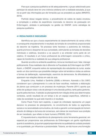 Fundamentos da Enfermagem 3 Capítulo 15 196
Para que a pesquisa qualitativa se dê adequadamente, o grupo selecionado para
participar do estudo deve ter uma vivência cotidiana com a realidade estudada, já que
irá se partir das informações por ele fornecida que se procederá as ações (MINAYO,
2010).
Partindo desse resgate teórico, o procedimento de coleta de dados envolveu
a compilação e análise da experiência vivenciada no decorrer da graduação em
Enfermagem, atrelada à participação na gestão do DAENF, como estratégia de
pesquisa qualitativa.
4 | 	RESULTADOS E DISCUSSÃO
Identificou-se que a busca especialmente do desenvolvimento do senso crítico
e consequente empoderamento é resultado da tomada de consciência proporcionada
do decorrer da trajetória. Tal processo tanto favorece a autonomia do indivíduo,
quanto promove o despertar de sua curiosidade, estimulando as tomadas de decisões
individuais e coletivas, levando-o a se assumir e se entender como parte de um
coletivo. O resultado é um futuro profissional da enfermagem consciente e crítico,
capaz de transforma a realidade de sua categoria profissional.
Quando se entra no ambiente acadêmico, torna-se inevitável ouvir, falar, interagir
politicamente. Essa realidade não é diferente na Faculdade de Enfermagem da UFMT.
Assim, o DAENF, enquanto esfera de representação dos estudantes do curso, acaba
sendo um dos caminhos que possibilita dialogar sobre tal temática e todas as esferas
e formas de deliberação, representação, exercício da democracia. As dificuldades já
aparecem nas relações diárias em sala de aula.
Enquanto Lima, Haddad e Sardinha (2008) e Artmann, Azevedo e Sá (1997)
consideram que o planejamento é a arte de fazer escolhas, mediante a elaboração
de planos que conduzam a um processo de mudanças; Parente (2011) aponta que
antes de qualquer coisa o ato de planejar é uma decisão política, tanto pelos gestores,
quanto pelos técnicos. A adesão ao planejamento tem relação direta aos determinados
contextos, sendo resultado de um tempo e de um espaço específicos, refletindo a
visão da sociedade na qual está inserido e é resultado.
Como Paulo Freire bem explicita, o papel da criticidade representa um papel
decisivo no processo do planejamento, no envolvimento de todos os segmentos
sociais e na racionalidade comunicativa, de modo a garantir a emancipação do homem
através do diálogo e da busca de consensos, sem deixar de reconhecer sua condição
de ser inacabado, que reflete no fazer humano (FREIRE, 2011).
É inquestionável a importância do planejamento como ferramenta gerencial, em
especial por proporcionar aos profissionais da Enfermagem um ganho significativo
quanto à assistência, já que tem papel preponderante na qualidade do cuidado prestado
e na quantidade, por influenciar a produtividade. Todavia, se não houve uma formação
 
