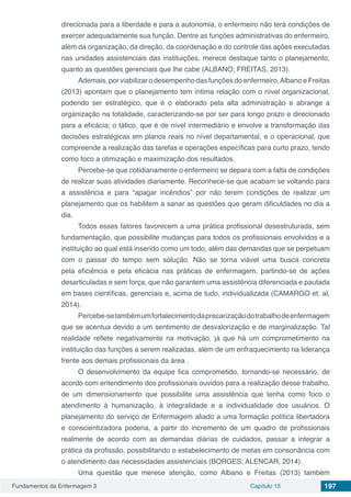 Fundamentos da Enfermagem 3 Capítulo 15 197
direcionada para a liberdade e para a autonomia, o enfermeiro não terá condições de
exercer adequadamente sua função. Dentre as funções administrativas do enfermeiro,
além da organização, da direção, da coordenação e do controle das ações executadas
nas unidades assistenciais das instituições, merece destaque tanto o planejamento,
quanto as questões gerenciais que lhe cabe (ALBANO; FREITAS, 2013).
Ademais, por viabilizar o desempenho das funções do enfermeiro,Albano e Freitas
(2013) apontam que o planejamento tem íntima relação com o nível organizacional,
podendo ser estratégico, que é o elaborado pela alta administração e abrange a
organização na totalidade, caracterizando-se por ser para longo prazo e direcionado
para a eficácia; o tático, que é de nível intermediário e envolve a transformação das
decisões estratégicas em planos reais no nível departamental, e o operacional, que
compreende a realização das tarefas e operações específicas para curto prazo, tendo
como foco a otimização e maximização dos resultados.
Percebe-se que cotidianamente o enfermeiro se depara com a falta de condições
de realizar suas atividades diariamente. Reconhece-se que acabam se voltando para
a assistência e para “apagar incêndios” por não terem condições de realizar um
planejamento que os habilitem a sanar as questões que geram dificuldades no dia a
dia.
Todos esses fatores favorecem a uma prática profissional desestruturada, sem
fundamentação, que possibilite mudanças para todos os profissionais envolvidos e a
instituição ao qual está inserido como um todo, além das demandas que se perpetuam
com o passar do tempo sem solução. Não se torna viável uma busca concreta
pela eficiência e pela eficácia nas práticas de enfermagem, partindo-se de ações
desarticuladas e sem força, que não garantem uma assistência diferenciada e pautada
em bases científicas, gerenciais e, acima de tudo, individualizada (CAMARGO et. al,
2014).
Percebe-setambémumfortalecimentodaprecarizaçãodotrabalhodeenfermagem
que se acentua devido a um sentimento de desvalorização e de marginalização. Tal
realidade reflete negativamente na motivação, já que há um comprometimento na
instituição das funções a serem realizadas, além de um enfraquecimento na liderança
frente aos demais profissionais da área .
O desenvolvimento da equipe fica comprometido, tornando-se necessário, de
acordo com entendimento dos profissionais ouvidos para a realização desse trabalho,
de um dimensionamento que possibilite uma assistência que tenha como foco o
atendimento à humanização, à integralidade e a individualidade dos usuários. O
planejamento do serviço de Enfermagem aliado a uma formação política libertadora
e conscientizadora poderia, a partir do incremento de um quadro de profissionais
realmente de acordo com as demandas diárias de cuidados, passar a integrar a
prática da profissão, possibilitando o estabelecimento de metas em consonância com
o atendimento das necessidades assistenciais (BORGES; ALENCAR, 2014).
Uma questão que merece atenção, como Albano e Freitas (2013) também
 