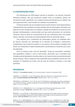 Fundamentos da Enfermagem 3 Capítulo 15 199
será possível fazer frente aos desmandos dos opressores.
5 | 	CONSIDERAÇÕES FINAIS
Os profissionais da Enfermagem precisa se perceber e se assumir enquanto
lideranças políticas, fato que promoverá impacto tanto na academia, quanto nos
serviços de saúde, garantindo uma mudança estrutural profunda que se refletirá não
só no gerenciamento, como também no cuidado e na assistência.
Frente ao exposto, faz-se necessário buscar meios de tornar a formação política e
o planejamento uma realidade nas ações assistenciais de enfermagem, elevando-o ao
patamar de item indispensável ao cotidiano, posição de excelência na busca de uma
atenção individualizada e comprometida com que está preconizado em normativos
nacionais. Deve-se partir do reconhecimento de sua importância para uma prática
eficaz e eficiente, assumindo sua essencialidade frente às demandas diárias.
Fica explícito que o profissional da enfermagem precisa ser habilitado além
da técnica, devendo ser estimulado já no período de formação a desenvolver
competências como raciocínio político e uma postura crítica-reflexiva, questões que
devem ser fortalecidas e implementadas pelos coordenadores e docentes dos cursos
de graduação.
Para se alcançar esse nível de “liberdade”, fazem-se necessárias condições
que possibilitem transpor o que já está pronto, permitindo que a formação seja
verdadeiramente libertadora e transformadora, com cada indivíduo sendo parte atuante
desse processo. Não é o papel de mero expectador que possibilitará transformar uma
categoria. É necessário se mexer, sair da zona de conforto e transpor o que está
pacificado.
REFERÊNCIAS
ARENDT, H. A condição humana. 10. ed. Rio de Janeiro: Forense Universitária, 2007.
ALBANO, T. C.; FREITAS, J. B. de. Participação efetiva do enfermeiro no planejamento: foco nos
custos. Revista Brasileira de Enfermagem. Brasília, 2013, v. 66, n. 3, p. 372-7.
ARTMANN, E.; AZEVEDO, C. da S.; SÁ, M. de C. Possibilidades de aplicação do enfoque estratégico
no nível local de saúde: análise comparada de duas experiências. Cad. Saúde Públ., Rio de Janeiro,
1997, v. 13, n. 4, p. 723-40.
BATISTA, K. B. C.; GONÇALVES, O. S. J. Formação dos Profissionais de Saúde para o SUS:
significado e cuidado. Saúde Soc., São Paulo, 2011, v. 20, n. 4, p. 884-99.
BORGES, T. S.; ALENCAR, G. Metodologias ativas na promoção da formação crítica do estudante:
o uso das metodologias ativas como recurso didático na formação crítica do estudante do ensino
superior. Cairu em Revista, 2014, Ano 03, n. 04, p. 119-43.
BORILLE, D. C.; BRUSAMARELLO, T.; PAES, M. R.; MAZZA, V. de A.; LACERDA, M. R.; MAFTUM,
M. A. A aplicação do método do arco da problematização na coleta de dados em pesquisa de
 