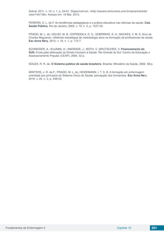 Fundamentos da Enfermagem 3 Capítulo 15 201
Sobral. 2011. v. 10, n. 1, p. 54-61. Disponível em: <http://sanare.emnuvens.com.br/sanare/article/
view/144/136>. Acesso em: 16 Mai. 2015.
PEREIRA, A. L. de F. As tendências pedagógicas e a prática educativa nas ciências da saúde. Cad.
Saúde Pública, Rio de Janeiro, 2003. v. 19, n. 5, p. 1527-34.
PRADO, M. L. do; VELHO, M. B.; ESPÍNDOLA, D. S.; SOBRINHO, S. H.; BACKES, V. M. S. Arco de
Charles Maguerez: refletindo estratégias de metodologia ativa na formação de profissionais de saúde.
Esc Anna Nery, 2012. v. 16, n. 1, p. 172-7.
SCHNEIDER, A.; KUJAWA, H.; ANDRADE, J.; BOTH, V.; BRUTSCHER, V. Financiamento do
SUS: A luta pela efetivação do Direito Humano à Saúde. Rio Grande do Sul: Centro de Educação e
Assessoramento Popular (CEAP), 2005. 52 p.
SOUZA, R. R. de. O Sistema público de saúde brasileiro. Brasília: Ministério da Saúde, 2002. 38 p.
WINTERS, J. R. da F.; PRADO, M. L. do; HEIDEMANN, I. T. S. B. A formação em enfermagem
orientada aos princípios do Sistema Único de Saúde: percepção dos formandos. Esc Anna Nery,
2016. v. 20, n. 2, p. 248-53.
 