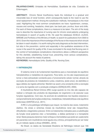 Fundamentos da Enfermagem 3 Capítulo 2 13
PALAVRAS-CHAVE: Unidades de Hemodiálise. Qualidade de vida. Cuidados de
Enfermagem.
ABSTRACT:   Chronic Renal Insufficiency leads the individual to a gradual and
irreversible loss of renal function, which consequently leads to the need to use the
renal replacement method. Among the substitution methods, hemodialysis is the most
used. Highlighting the most common complications we have: hypotension, cramps,
nausea and vomiting, headache, chest pain, low back pain, pruritus, fever and chills.
For each of these complications, there is a measure to be taken. The aim of the study
was to describe the importance of nursing care for chronic renal patients undergoing
hemodialysis in search of quality of life. He used the databases SCIELO, LILACS,
BIREME and Portfolios of the Ministry of Health, to search for publications from 2005 to
2015. Given the importance of the knowledge of the Nurse on the measures which should
be taken in each situation, it is worth noting the early diagnosis as the best intervention,
but also in the prevention, control and especially in the qualitative assistance of the
nurse in the search for quality of life. It was concluded in the study that Nursing care in
the control of hemodialysis complications interventions allows a different perspective
for this clientele, establishing mutual trust, preventing more serious complications,
taking into account the needs of patients.
KEYWORDS: Hemodialysis Units. Quality of life. Nursing Care.
1 | 	INTRODUÇÃO
O sistema renal é de fundamental importância para a manutenção do equilíbrio
hidroeletrolítico e metabólico do organismo. Para tanto, os rins são responsáveis por
tornar o meio extracelular constante para o funcionamento celular normal, através da
excreção de produtos do metabolismo (uréia, creatinina, ácido úrico), de eletrólitos e
água obtidos da ingesta alimentar. Mantém-se assim uma constante entre a excreção
e a soma da ingestão com a produção endógena (GONÇALVES, 2006).
A Insuficiência Renal Crônica (IRC) surge quando os rins não são capazes de
realizar a remoção dos produtos da degradação do organismo e de executar suas
funções reguladoras. Com isso, há acúmulo de substâncias nos líquidos corporais e
comprometimento de funções endócrinas, metabólicas, hidroeletrolíticas e de equilíbrio
ácido-base (SANTOS et al., 2011).
A IRC é uma patologia nefrológica que requer, na maioria das vezes, tratamento
dialítico. Os sinais e sintomas iniciais da insuficiência renal são inespecíficos,
dificultando o diagnóstico precoce. Entre os tratamentos indicados para a substituição
da função renal podemos citar: a hemodiálise, a diálise peritoneal e o transplante
renal. Nesta pesquisa daremos maior enfoque a hemodiálise que pode ser usada tanto
em pacientes com insuficiência renal aguda e/ou crônica, principalmente por ser tratar
de um método rápido e eficaz (KNOBEL, 2010).
No Brasil, os dados da Sociedade Brasileira de Nefrologia indicam que 100
 