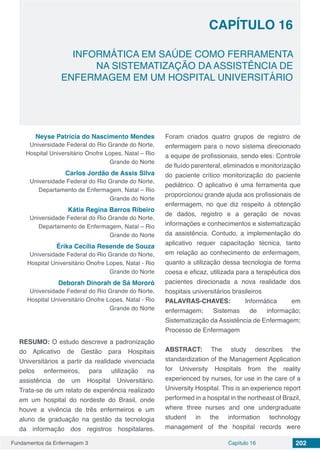 Fundamentos da Enfermagem 3 202Capítulo 16
INFORMÁTICA EM SAÚDE COMO FERRAMENTA
NA SISTEMATIZAÇÃO DA ASSISTÊNCIA DE
ENFERMAGEM EM UM HOSPITAL UNIVERSITÁRIO
CAPÍTULO 16
Neyse Patrícia do Nascimento Mendes
Universidade Federal do Rio Grande do Norte,
Hospital Universitário Onofre Lopes, Natal – Rio
Grande do Norte
Carlos Jordão de Assis Silva
Universidade Federal do Rio Grande do Norte,
Departamento de Enfermagem, Natal – Rio
Grande do Norte
Kátia Regina Barros Ribeiro
Universidade Federal do Rio Grande do Norte,
Departamento de Enfermagem, Natal – Rio
Grande do Norte
Érika Cecília Resende de Souza
Universidade Federal do Rio Grande do Norte,
Hospital Universitário Onofre Lopes, Natal - Rio
Grande do Norte
Deborah Dinorah de Sá Mororó
Universidade Federal do Rio Grande do Norte,
Hospital Universitário Onofre Lopes, Natal - Rio
Grande do Norte
RESUMO: O estudo descreve a padronização
do Aplicativo de Gestão para Hospitais
Universitários a partir da realidade vivenciada
pelos enfermeiros, para utilização na
assistência de um Hospital Universitário.
Trata-se de um relato de experiência realizado
em um hospital do nordeste do Brasil, onde
houve a vivência de três enfermeiros e um
aluno de graduação na gestão da tecnologia
da informação dos registros hospitalares.
Foram criados quatro grupos de registro de
enfermagem para o novo sistema direcionado
a equipe de profissionais, sendo eles: Controle
de fluído parenteral, eliminados e monitorização
do paciente crítico monitorização do paciente
pediátrico. O aplicativo é uma ferramenta que
proporcionou grande ajuda aos profissionais de
enfermagem, no que diz respeito à obtenção
de dados, registro e a geração de novas
informações e conhecimentos e sistematização
da assistência. Contudo, a implementação do
aplicativo requer capacitação técnica, tanto
em relação ao conhecimento de enfermagem,
quanto a utilização dessa tecnologia de forma
coesa e eficaz, utilizada para a terapêutica dos
pacientes direcionada a nova realidade dos
hospitais universitários brasileiros
PALAVRAS-CHAVES: Informática em
enfermagem; Sistemas de informação;
Sistematização da Assistência de Enfermagem;
Processo de Enfermagem
ABSTRACT: The study describes the
standardization of the Management Application
for University Hospitals from the reality
experienced by nurses, for use in the care of a
University Hospital. This is an experience report
performed in a hospital in the northeast of Brazil,
where three nurses and one undergraduate
student in the information technology
management of the hospital records were
 