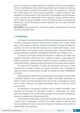 Fundamentos da Enfermagem 3 Capítulo 16 203
present. Four groups of nursing records were created for the new system directed to
the team of professionals, being: Control of parenteral fluid, eliminated and monitoring
of the critical patient monitoring of the pediatric patient. The application is a tool that
has provided great help to the nursing professionals, in regard to obtaining data,
registration and the generation of new information and knowledge and systematization
of care. However, the implementation of the application requires technical training,
both in relation to nursing knowledge, and the use of this technology in a cohesive and
effective way, used for the therapy of patients directed to the new reality of Brazilian
university hospital.
KEYWORDS: Nursing informatics; Information systems; Systematization of Nursing
Assistance; Nursing Process.
1 | 	INTRODUÇÃO
Os Hospitais Universitários Federais (HUFs) são instituições que prestam serviços
de saúde à população através do Sistema Único de Saúde, com a missão voltada
para o ensino pesquisa e extensão, buscando a formação e inovação tecnológica de
excelência. Os HUFs vêm sofrendo mudanças em seu modelo administrativo, devido
a adesão destes a uma empresa pública de direito privado - Empresa Brasileira de
Serviços Hospitalares (EBSERH) (GUIMARÃES; MARTINS, 2014; BRASIL, 2011).
O sistema de informática adotado pela empresa é o Aplicativo de Gestão para
Hospitais Universitários (AGHU) que tem a proposta de apoiar a padronização das
práticas assistenciais e administrativas, e permitir a criação de indicadores nacionais,
o que poderá facilitar a adoção de projetos de melhorias comuns para esses hospitais.
Os sistemas de informação em saúde são ferramentas úteis para a coleta,
processamento e análise de dados que geram informações, com a finalidade de
organizar, planejar e operacionalizar as ações nos serviços de saúde (FERNANDES
et al, 2015).
Nesta perspectiva oAGHU vem como tecnologia da informação em saúde instalar
o prontuário eletrônico, com a finalidade de integrar informações alimentadas no
sistema, construir uma base de dados clínicos que permita a visualização do usuário
como um todo e promover uma melhor comunicação, além de manter uma central
única de dados.
Na sequência foi incorporado o aplicativo, em um hospital universitário, como
ferramenta de tecnologia da informação. Contudo, a configuração não estava
totalmente finalizada e havia necessidade de ajustes a fim de permitir a praticidade e
eficiência no cotidiano da instituição proponente.
A ferramenta era direcionada à várias áreas do hospital, dentre elas a assistência
e como sendo a enfermagem a produzir mais dados respeito do paciente, pois
executa atividades em todos os serviços do hospital, foi escolhida como pioneira na
implementação desse aplicativo.
 
