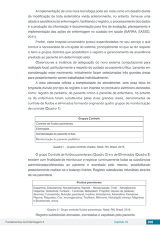 Fundamentos da Enfermagem 3 Capítulo 16 206
A implementação de uma nova tecnologia pode ser vista como um desafio diante
da modificação de toda sistemática vivida anteriormente, no entanto, torna-se uma
aliada à assistência de enfermagem, facilitando o registro, o processamento dos dados
e a produção da informação e documentação para fins de avaliação, planejamento e
implementação das ações de enfermagem no cuidado em saúde (BARRA; SASSO,
2011).
Porém, cada hospital universitário possui especificidades no seu serviço o que
conduz a necessidade de um ajuste do sistema, principalmente no que se diz respeito
a itens e grupos distintos que possibilitam o registro e gerenciamento da assistência
prestada ao paciente em determinado setor.
Observou-se a instância de adequação do novo sistema computacional para
realidade local, particularmente a respeito do cuidado ao paciente crítico. Levando em
consideração esse movimento, inicialmente foram selecionadas três grandes áreas
para posteriormente serem trabalhadas individualmente.
A área elencada refletia a complexidade do atendimento, com essa ótica foi
projetada divisão por tipo de registro a ser inserida no prontuário eletrônico elencadas
como: registro de pediatria, de paciente crítico e paciente de enfermaria, no entanto
os da enfermaria foram substituídos pelas duas grandes áreas, denominadas de
controle de fluidos e eliminados formando originando quatro grupos de monitorização
de controle (Quadro 1).
Grupos Controle
Controle de fluídos parenterais
Eliminados
Monitorização do paciente crítico
Monitorização do paciente pediátrico
Quadro 1 - Grupos controle criados. Natal, RN, Brasil, 2016.
O grupo Controle de fluídos parenterais (Quadro 2) e o de Eliminados (Quadro 3)
existem com finalidade de monitorizar e registrar continuamente todas as substâncias
administradas/oferecidas ao paciente e excretado pelo mesmo, possibilitando
posteriormente realizar-se o balanço hídrico. Registro substâncias infundidas através
da via parenteral.
Fluídos parenterais
Dopamina; Dobutamina; Noradrenalina; Nipride – Nitroprussiato; Tridil – Nitroglicerina;
Heparina; Octeotride; Fentanil – Fentonila; Midazolam; Propofol; Cloreto de potássio;
Alumínio; Furosemida; Nutrição parenteral; Insulina; Amiodarona; Adrenalina; Hemácias;
Plasma; Plaquetas; Crio; Imunoglonulina; Tirofibam; Milrinone; Hidratação venosa; Magnésio
e Bicarbonato, soros.
Quadro 2 - Grupo controle fluídos parenterais. Natal, RN, Brasil, 2016.
Registro substâncias drenadas, excretadas e expelidas pelo paciente.
 