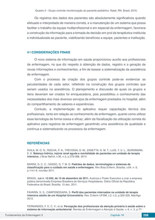 Fundamentos da Enfermagem 3 Capítulo 16 208
Quadro 5 - Grupo controle monitorização do paciente pediátrico. Natal, RN, Brasil, 2016.
Os registros dos dados dos pacientes são absolutamente significativos quando
efetuado e interpretado de maneira correta, e a manutenção de um sistema que possa
facilitar o trabalho da equipe multiprofissional e em especial da enfermagem, favorece
a construção da informação para a tomada de decisão em prol da terapêutica instituída
e individualizada ao paciente, viabilizando benefícios a equipe, pacientes e instituição.
4 | 	CONSIDERAÇÕES FINAIS
O novo sistema de informação em saúde proporcionou auxílio aos profissionais
de enfermagem, no que diz respeito à obtenção de dados, registro e a geração de
novas informações e conhecimentos, a fim de basear a sistematização da assistência
de enfermagem.  
Com o processo de criação dos grupos controle pode-se evidenciar as
peculiaridades de cada setor, refletindo na construção dos grupos controles que
seriam usados na assistência. O planejamento e discussão de quais os grupos e
itens deveriam ser criados foi enriquecedora, pois possibilitou o conhecimento das
necessidades dos mais diversos serviços de enfermagem prestados no hospital, além
do compartilhamento de saberes e experiências.
Contudo, a implementação do aplicativo requer capacitação técnica dos
profissionais, tanto em relação ao conhecimento de enfermagem, quanto como utilizar
essa tecnologia de forma coesa e eficaz, além da fiscalização da utilização correta do
aplicativo para registros de enfermagem garantindo uma assistência de qualidade e
contínua e sistematizando os processos da enfermagem.
REFERÊNCIAS
ÁVILA, M. O. N.; ROCHA, P. N.; TREVISAN, D. M.; ZANETTA; D. M. T.; LUIS, Y. U. L.; BURDMANN,
E. A. Balanço hídrico, injúria renal aguda e mortalidade de pacientes em unidade de terapia
intensiva. J Bras Nefrol, v.36, n.3, p.379-388, 2014.
BARRA, D. C. C.; SASSO, G. T. M. D. Padrões de dados, terminologias e sistemas de
classificação para o cuidado em saúde e enfermagem. Rev Bras Enferm, Brasília, v.64, n. 6,
p.1141-9, nov/dez 2011.
BRASIL. Lei n. 12.550, de 15 de dezembro de 2011. Autoriza o Poder Executivo a criar a empresa
pública denominada Empresa Brasileira de Serviços Hospitalares. Diário Oficial da República
Federativa do Brasil, Brasília, 15 dez. 2011.
FAVARIN, S. S.; CAMPONOGARA, S. Perfil dos pacientes internados na unidade de terapia
intensiva adulto de um Hospital Universitário. Rev. Enferm UFSM, v.2, n.2, p.320-329, Mai/Ago
2012.
FERNANDES, F. E. C. V.; et al. Percepção dos profissionais da atenção primária à saúde sobre o
sistema de informação ambulatorial. Revista de Enfermagem e Atenção à Saúde, v. 6, n. 2, p.77-
 