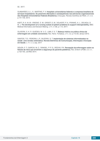 Fundamentos da Enfermagem 3 Capítulo 16 209
92, 2017.
GUIMARÃES, A. L. A.; MARTINS, F. V. Hospitais universitários federais e a empresa brasileira de
serviços hospitalares: As possíveis alterações e consequências nas estruturas organizacionais
dos Hospitais Universitários Federais Brasileiros. E-locução. Revista Científica da FAEX, v.7, n.4,
p.141-159, 2014.
KIEFT, R. A. M. M.; VREEKE, E. M.; GROOT, E. M.; VOLKERT, P. A.; FRANKE, A. L.; DELNOIJ, D.
M. J. The development of a nursing subset of patient problems to support interoperability. BMC
Medical Informatics and Decision Making, v.17, n.158, p.1-12, 2017.
OLIVEIRA, S. K. P.; GUEDES, M. V. C.; LIMA, F. E. T. Balanço hídrico na prática clínica de
enfermagem em unidade coronariana. Rev. Rene. Fortaleza, v.11, n.2, p.112-20, abr/jun 2010.
SANTOS, T.O.; PEREIRA, L.P.; SILVEIRA, D. T. Implantação de sistemas informatizados na
saúde: uma revisão sistemática. Revista Eletrônica de Comunicação, Informação e Inovação
em Saúde, v. 11, n. 3, sep. 2017
SOUZA, F. T.; GARCIA, M. C.; RANGEL, P. P. S.; ROCHA, P.K. Percepção da enfermagem sobre os
fatores de risco que envolvem a segurança do paciente pediátrico. Rev. Enferm UFSM, v.4, n.1,
p.152-162, Jan/Mar 2014.
 