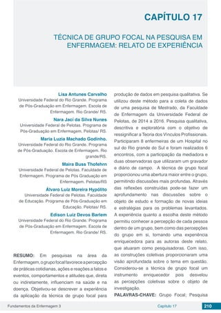 Fundamentos da Enfermagem 3 210Capítulo 17
TÉCNICA DE GRUPO FOCAL NA PESQUISA EM
ENFERMAGEM: RELATO DE EXPERIÊNCIA
CAPÍTULO 17
Lisa Antunes Carvalho
Universidade Federal do Rio Grande. Programa
de Pós-Graduação em Enfermagem. Escola de
Enfermagem. Rio Grande/ RS.
Nara Jací da Silva Nunes
Universidade Federal de Pelotas. Programa de
Pós-Graduação em Enfermagem. Pelotas/ RS.
Maria Luzia Machado Godinho.
Universidade Federal do Rio Grande. Programa
de Pós-Graduação. Escola de Enfermagem. Rio
grande/RS.
Maira Buss Thofehrn
Universidade Federal de Pelotas. Faculdade de
Enfermagem. Programa de Pós Graduação em
Enfermagem. Pelotas/RS
Álvaro Luiz Moreira Hypólito
Universidade Federal de Pelotas. Faculdade
de Educação. Programa de Pós-Graduação em
Educação. Pelotas/ RS.
Edison Luiz Devos Barlem
Universidade Federal do Rio Grande. Programa
de Pós-Graduação em Enfermagem. Escola de
Enfermagem. Rio Grande/ RS.
RESUMO: Em pesquisas na área da
Enfermagem,ogrupofocalfavoreceapercepção
de práticas cotidianas, ações e reações a fatos e
eventos, comportamentos e atitudes que, direta
ou indiretamente, influenciam na saúde e na
doença. Objetivou-se descrever a experiência
da aplicação da técnica de grupo focal para
produção de dados em pesquisa qualitativa. Se
utilizou deste método para a coleta de dados
de uma pesquisa de Mestrado, da Faculdade
de Enfermagem da Universidade Federal de
Pelotas, de 2014 a 2016. Pesquisa qualitativa,
descritiva e exploratória com o objetivo de
ressignificar a Teoria dos Vínculos Profissionais.
Participaram 8 enfermeiras de um Hospital no
sul do Rio grande do Sul e foram realizados 6
encontros, com a participação da mediadora e
duas observadoras que utilizaram um gravador
e diário de campo. A técnica de grupo focal
proporcionou uma abertura maior entre o grupo,
permitindo discussões mais profundas. Através
das reflexões construídas pode-se fazer um
aprofundamento nas discussões sobre o
objeto de estudo e formação de novas ideias
e estratégias para os problemas levantados.
A experiência quanto a escolha deste método
permitiu conhecer a percepção de cada pessoa
dentro de um grupo, bem como das percepções
do grupo em si, tornando uma experiência
enriquecedora para as autoras deste relato,
que atuaram como pesquisadoras. Com isso,
as construções coletivas proporcionaram uma
visão aprofundada sobre o tema em questão.
Considerou-se a técnica de grupo focal um
instrumento enriquecedor pois desvelou
as percepções coletivas sobre o objeto de
investigação.
PALAVRAS-CHAVE: Grupo Focal; Pesquisa
 