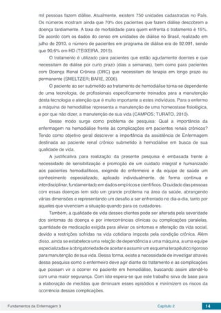 Fundamentos da Enfermagem 3 Capítulo 2 14
mil pessoas fazem diálise. Atualmente, existem 750 unidades cadastradas no País.
Os números mostram ainda que 70% dos pacientes que fazem diálise descobrem a
doença tardiamente. A taxa de mortalidade para quem enfrenta o tratamento é 15%.
De acordo com os dados do censo em unidades de diálise no Brasil, realizado em
julho de 2010, o número de pacientes em programa de diálise era de 92.091, sendo
que 90,6% em HD (TEIXEIRA, 2015).
O tratamento é utilizado para pacientes que estão agudamente doentes e que
necessitam de diálise por curto prazo (dias a semanas), bem como para pacientes
com Doença Renal Crônica (DRC) que necessitam de terapia em longo prazo ou
permanente (SMELTZER; BARE, 2006).
O paciente ao ser submetido ao tratamento de hemodiálise torna-se dependente
de uma tecnologia, de profissionais especificamente treinados para a manutenção
desta tecnologia e atenção que é muito importante a estes indivíduos. Para o enfermo
a máquina de hemodiálise representa a manutenção de uma homeostase fisiológica,
e por que não dizer, a manutenção de sua vida (CAMPOS; TURATO, 2010).
Desse modo surge como problema de pesquisa: Qual a importância da
enfermagem na hemodiálise frente às complicações em pacientes renais crônicos?
Tendo como objetivo geral descrever a importância da assistência de Enfermagem
destinada ao paciente renal crônico submetido à hemodiálise em busca de sua
qualidade de vida.
A justificativa para realização da presente pesquisa é embasada frente à
necessidade de sensibilização e promoção de um cuidado integral e humanizado
aos pacientes hemodialíticos, exigindo do enfermeiro e da equipe de saúde um
conhecimento especializado, aplicado individualmente, de forma contínua e
interdisciplinar, fundamentado em dados empíricos e científicos. O cuidado das pessoas
com essas doenças tem sido um grande problema na área da saúde, abrangendo
várias dimensões e representando um desafio a ser enfrentado no dia-a-dia, tanto por
aqueles que vivenciam a situação quando para os cuidadores.
Também, a qualidade de vida desses clientes pode ser alterada pela severidade
dos sintomas da doença e por intercorrências clínicas ou complicações paralelas,
quantidade de medicação exigida para aliviar os sintomas e alteração da vida social,
devido a restrições sofridas na vida cotidiana imposta pela condição crônica. Além
disso, ainda se estabelece uma relação de dependência a uma máquina, a uma equipe
especializadaeàobrigatoriedadedeaceitareassumirumesquematerapêuticorigoroso
para manutenção de sua vida. Dessa forma, existe a necessidade de investigar através
dessa pesquisa como o enfermeiro deve agir diante do tratamento e as complicações
que possam vir a ocorrer no paciente em hemodiálise, buscando assim atendê-lo
com uma maior segurança. Com isto espera-se que este trabalho sirva de base para
a elaboração de medidas que diminuam esses episódios e minimizem os riscos da
ocorrência dessas complicações.
 