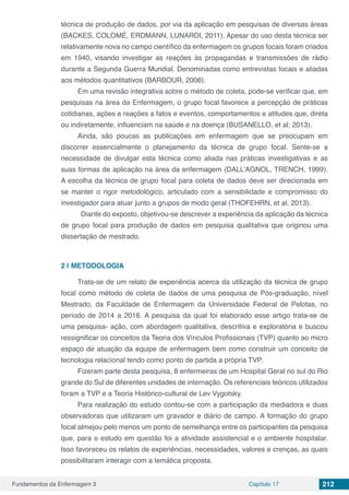 Fundamentos da Enfermagem 3 Capítulo 17 212
técnica de produção de dados, por via da aplicação em pesquisas de diversas áreas
(BACKES, COLOMÉ, ERDMANN, LUNARDI, 2011). Apesar do uso desta técnica ser
relativamente nova no campo científico da enfermagem os grupos focais foram criados
em 1940, visando investigar as reações às propagandas e transmissões de rádio
durante a Segunda Guerra Mundial. Denominadas como entrevistas focais e aliadas
aos métodos quantitativos (BARBOUR, 2008).
Em uma revisão integrativa sobre o método de coleta, pode-se verificar que, em
pesquisas na área da Enfermagem, o grupo focal favorece a percepção de práticas
cotidianas, ações e reações a fatos e eventos, comportamentos e atitudes que, direta
ou indiretamente, influenciam na saúde e na doença (BUSANELLO, et al; 2013).
Ainda, são poucas as publicações em enfermagem que se preocupam em
discorrer essencialmente o planejamento da técnica de grupo focal. Sente-se a
necessidade de divulgar esta técnica como aliada nas práticas investigativas e as
suas formas de aplicação na área da enfermagem (DALL’AGNOL, TRENCH, 1999).
A escolha da técnica de grupo focal para coleta de dados deve ser direcionada em
se manter o rigor metodológico, articulado com a sensibilidade e compromisso do
investigador para atuar junto a grupos de modo geral (THOFEHRN, et al, 2013).
Diante do exposto, objetivou-se descrever a experiência da aplicação da técnica
de grupo focal para produção de dados em pesquisa qualitativa que originou uma
dissertação de mestrado.
2 | 	METODOLOGIA
Trata-se de um relato de experiência acerca da utilização da técnica de grupo
focal como método de coleta de dados de uma pesquisa de Pós-graduação, nível
Mestrado, da Faculdade de Enfermagem da Universidade Federal de Pelotas, no
período de 2014 a 2016. A pesquisa da qual foi elaborado esse artigo trata-se de
uma pesquisa- ação, com abordagem qualitativa, descritiva e exploratória e buscou
ressignificar os conceitos da Teoria dos Vínculos Profissionais (TVP) quanto ao micro
espaço de atuação da equipe de enfermagem bem como construir um conceito de
tecnologia relacional tendo como ponto de partida a própria TVP.
Fizeram parte desta pesquisa, 8 enfermeiras de um Hospital Geral no sul do Rio
grande do Sul de diferentes unidades de internação. Os referenciais teóricos utilizados
foram a TVP e a Teoria Histórico-cultural de Lev Vygotsky.
Para realização do estudo contou-se com a participação da mediadora e duas
observadoras que utilizaram um gravador e diário de campo. A formação do grupo
focal almejou pelo menos um ponto de semelhança entre os participantes da pesquisa
que, para o estudo em questão foi a atividade assistencial e o ambiente hospitalar.
Isso favoreceu os relatos de experiências, necessidades, valores e crenças, as quais
possibilitaram interagir com a temática proposta.
 
