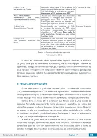 Fundamentos da Enfermagem 3 Capítulo 17 214
4º Grupo focal
Aproximação do Objeto
Discussão sobre o que é de tecnologia de
gestão relacional. Relatos sobre a utilização da
TVP. Dificuldades e facilidades encontradas.
Disparador: a TVP pode ser uma TGR?
4ª semana de julho.
Pausa internalizadora
Internalização das ideias,
seguindo referencial teórico.
Pausa para interiorização das discussões
anteriores, e formação dos conceitos e
percepções sobre TVP e TGR para a
qualificação das relações no trabalho em
enfermagem. Aplicação da TVP nas equipes.
7 dias.
5º Grupo focal
Desenvolvimento Potencial
Ressignificação dos conceitos da TVP,
e formação do conceito de TGR pelos
enfermeiros. Apresentação dos conceitos
discutidos no 1º e 2º grupo. Observação do
salto qualitativo. Comparação das ideias
iniciais e finais.
2ªsemana de agosto
6º Grupo focal
Salto qualitativo alcançado pelo
grupo.
Apresentação dos conceitos que integram
a posição individual grupal da equipe de
enfermagem no micro espaço de atuação
como uma TGR a ser utilizada pelo grupo
de enfermeiros no ambiente de trabalho.
Validação dos dados
Setembro
Quadro 1. Operacionalização dos encontros.
Fonte: as autoras (2015).
Durante as discussões foram apresentadas algumas técnicas de dinâmica
de grupo para que as enfermeiras aplicassem junto as suas equipes. Também se
oportunizou espaço para discussão no grupo, e pactuou-se cada encontro quanto ao
dia e hora que todos pudessem comparecer e também os encontros das participantes
com suas equipes de trabalho, lhes apresentando técnicas grupais que pudessem ser
úteis nas suas reuniões.
3 | 	RESULTADOS E DISCUSSÃO
Por ter sido um estudo qualitativo, intervencionista com referencial construtivista
que pretendeu ressignificar a TVP e construir a partir desta um novo conceito sobre
tecnologia relacional para o trabalho em enfermagem, entendeu-se que a escolha da
técnica de grupo focal para a coleta de dados contemplou os objetivos pretendidos.
Santos, Silva e Jesus (2016) defendem que Grupo focal é uma técnica de
pesquisa formulada especialmente numa abordagem qualitativa, se utiliza das
interações pessoais em forma de grupos para a coleta e análise dos dados. Segundo
as autoras permite aos entrevistados exporem suas ideias e estabelecerem opiniões
sobre o tema pesquisado, possibilitando o aprofundamento do tema, ou a descoberta
de algo que esteja sendo objeto de investigação.
A técnica de grupo focal para a coleta de dados proporcionou uma abertura
maior entre o grupo, permitindo discussões mais profundas. Por meio das reflexões
construídas pode-se fazer um aprofundamento nas discussões sobre o objeto de
estudo e formação de novas ideias e estratégias para os problemas levantados.
 