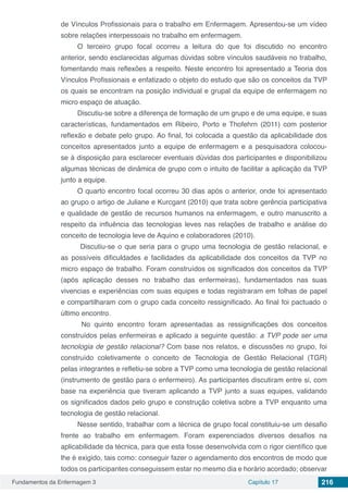 Fundamentos da Enfermagem 3 Capítulo 17 216
de Vínculos Profissionais para o trabalho em Enfermagem. Apresentou-se um vídeo
sobre relações interpessoais no trabalho em enfermagem.
O terceiro grupo focal ocorreu a leitura do que foi discutido no encontro
anterior, sendo esclarecidas algumas dúvidas sobre vínculos saudáveis no trabalho,
fomentando mais reflexões a respeito. Neste encontro foi apresentado a Teoria dos
Vínculos Profissionais e enfatizado o objeto do estudo que são os conceitos da TVP
os quais se encontram na posição individual e grupal da equipe de enfermagem no
micro espaço de atuação.
Discutiu-se sobre a diferença de formação de um grupo e de uma equipe, e suas
características, fundamentados em Ribeiro, Porto e Thofehrn (2011) com posterior
reflexão e debate pelo grupo. Ao final, foi colocada a questão da aplicabilidade dos
conceitos apresentados junto a equipe de enfermagem e a pesquisadora colocou-
se à disposição para esclarecer eventuais dúvidas dos participantes e disponibilizou
algumas técnicas de dinâmica de grupo com o intuito de facilitar a aplicação da TVP
junto a equipe.
O quarto encontro focal ocorreu 30 dias após o anterior, onde foi apresentado
ao grupo o artigo de Juliane e Kurcgant (2010) que trata sobre gerência participativa
e qualidade de gestão de recursos humanos na enfermagem, e outro manuscrito a
respeito da influência das tecnologias leves nas relações de trabalho e análise do
conceito de tecnologia leve de Aquino e colaboradores (2010).
Discutiu-se o que seria para o grupo uma tecnologia de gestão relacional, e
as possíveis dificuldades e facilidades da aplicabilidade dos conceitos da TVP no
micro espaço de trabalho. Foram construídos os significados dos conceitos da TVP
(após aplicação desses no trabalho das enfermeiras), fundamentados nas suas
vivencias e experiências com suas equipes e todas registraram em folhas de papel
e compartilharam com o grupo cada conceito ressignificado. Ao final foi pactuado o
último encontro.
No quinto encontro foram apresentadas as ressignificações dos conceitos
construídos pelas enfermeiras e aplicado a seguinte questão: a TVP pode ser uma
tecnologia de gestão relacional? Com base nos relatos, e discussões no grupo, foi
construído coletivamente o conceito de Tecnologia de Gestão Relacional (TGR)
pelas integrantes e refletiu-se sobre a TVP como uma tecnologia de gestão relacional
(instrumento de gestão para o enfermeiro). As participantes discutiram entre si, com
base na experiência que tiveram aplicando a TVP junto a suas equipes, validando
os significados dados pelo grupo e construção coletiva sobre a TVP enquanto uma
tecnologia de gestão relacional.
Nesse sentido, trabalhar com a técnica de grupo focal constituiu-se um desafio
frente ao trabalho em enfermagem. Foram experenciados diversos desafios na
aplicabilidade da técnica, para que esta fosse desenvolvida com o rigor científico que
lhe é exigido, tais como: conseguir fazer o agendamento dos encontros de modo que
todos os participantes conseguissem estar no mesmo dia e horário acordado; observar
 