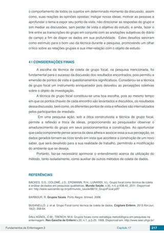 Fundamentos da Enfermagem 3 Capítulo 17 217
o comportamento de todos os sujeitos em determinado momento da discussão, assim
como, suas reações às opiniões opostas; instigar novas ideias; motivar as pessoas a
aprofundar o tema e expor seu ponto de vista; não direcionar as respostas do grupo e
sim mediar as discussões, sem perder de vista o objetivo do estudo, e ainda, fazer o
link entre as transcrições do grupo em conjunto com as anotações subjetivas do diário
de campo a fim de dispor os dados em sua profundidade. Estes desafios serviram
como estímulo para o bom uso da técnica durante a pesquisa, promovendo um olhar
crítico sobre as relações grupais e sua inter-relação com o objeto de estudo.
4 | 	CONSIDERAÇÕES FINAIS
A escolha da técnica de coleta de grupo focal, na pesquisa mencionada, foi
fundamental para o sucesso da discussão dos resultados encontrados, pois permitiu a
emersão de pontos de vista e questionamentos significativos. Considerou-se a técnica
de grupo focal um instrumento enriquecedor pois desvelou as percepções coletivas
sobre o objeto de investigação.
A técnica de grupo focal constituiu-se uma boa escolha, pois ao mesmo tempo
em que os pontos chaves de cada encontro são levantados e discutidos, os resultados
dessa discussão, bem como, os diferentes pontos de vista e reflexões são internalizados
pelos participantes de imediato.
Em uma pesquisa ação, sob a ótica construtivista a técnica de grupo focal,
permite a reflexão e troca de ideias, proporcionando ao pesquisador observar o
amadurecimento do grupo em seus posicionamentos e construções. Ao oportunizar
que cada componente pense acerca da ideia alheia e associe essa a sua percepção, os
dados gerados tornam-se ricos tendo em vista que acontece a construção de um novo
saber, que será devolvido para a sua realidade de trabalho, permitindo a modificação
do ambiente que se deseja.
Portanto, faz-se necessário aprimorar o entendimento acerca da utilização do
método, tanto isoladamente, como auxiliar de outros métodos de coleta de dados.
REFERÊNCIAS
BACKES, D.S.; COLOMÉ, J.S.; ERDMANN, R.H.; LUNARDI, V.L. Grupo focal como técnica de coleta
e análise de dados em pesquisas qualitativas. Mundo Saúde. v.35, n.4, p:438-42, 2011. Disponível
em: http://www.saocamilo-sp.br/pdf/mundo_saude/88/10_GrupoFocal.pdf7
BARBOUR, R. Grupos focais. Porto Alegre: Artmed. 2008.
BUSANELLO, J. et al. Grupo Focal como técnica de coleta de dados. Cogitare Enferm. 2013 Abr/Jun;
18(2): 358-64.
DALL’AGNOL, C.M.; TRENCH, M.H. Grupos focais como estratégia metodológica em pesquisas na
enfermagem. Rev Gaúcha de Enferm.v.20, n.1, p.5-25, 1999. Disponível em: http://www.seer.ufrgs.br/
 