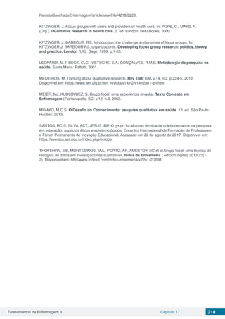 Fundamentos da Enfermagem 3 Capítulo 17 218
RevistaGauchadeEnfermagem/article/viewFile/4218/2228.
KITZINGER, J. Focus groups with users and providers of health care. In: POPE, C.; MAYS, N.
(Org.). Qualitative research in health care. 2. ed. London: BMJ Books, 2009.
KITZINGER, J; BARBOUR, RS. Introduction: the challenge and promise of focus groups. In:
KITZINGER J, BARBOUR RS, organizadores. Developing focus group research: politics, theory
and practice. London (UK): Sage; 1999. p.1-20.
LEOPARDI, M.T; BECK, CLC, NIETSCHE, E.A; GONÇALVES, R.M.B. Metodologia da pesquisa na
saúde. Santa Maria: Pallotti; 2001.
MEDEIROS, M. Thinking about qualitative research. Rev Eletr Enf. v.14, n.2, p.224-5, 2012.
Disponível em: https://www.fen.ufg.br/fen_revista/v14/n2/v14n2a01-en.htm
MEIER, MJ; KUDLOWIEZ, S. Grupo focal: uma experiência singular. Texto Contexto em
Enfermagem (Florianópolis, SC) v.12, n.3, 2003.
MINAYO, M.C.S. O Desafio do Conhecimento: pesquisa qualitativa em saúde. 13. ed. São Paulo:
Hucitec: 2013.
SANTOS, RC S; SILVA, ACT; JESUS, MP. O grupo focal como técnica de coleta de dados na pesquisa
em educação: aspectos éticos e epistemológicos. Encontro Internacional de Formação de Professores
e Fórum Permanente de Inovação Educacional. Acessado em 20 de agosto de 2017. Disponível em:
https://eventos.set.edu.br/index.php/enfope.
THOFEHRN, MB, MONTESINOS, MJL, PORTO, AR, AMESTOY, SC et al.Grupo focal: uma técnica de
recogida de datos em investigaciones cualitativas. Index de Enfermería ( edición digital) 2013,22(1-
2). Disponível em: http//www.index-f.com/índex-enfermería/v22n1-2/7891
 