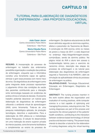 Fundamentos da Enfermagem 3 219Capítulo 18
TUTORIAL PARA ELABORAÇÃO DE DIAGNÓSTICOS
DE ENFERMAGEM – UMA PROPOSTA EDUCACIONAL
VIRTUAL
CAPÍTULO 18
João Cesar Jacon
Centro Universitário Padre Albino
Catanduva – São Paulo
Maria Cláudia Parro
Centro Universitário Padre Albino
Catanduva – São Paulo
RESUMO: A incorporação do processo de
enfermagem no trabalho dos enfermeiros
possibilita organização e avaliação das práticas
de enfermagem, enquanto que a informática
constitui uma ferramenta capaz de agilizar,
otimizar e gerir esse processo com menor risco
de erros. Os diagnósticos de enfermagem como
parte integrante deste processo representam
o julgamento clínico das condições de saúde
dos pacientes contribuindo para a interação
entre terminologia baseada em evidências da
prática clínica e tomada de decisão. O presente
trabalho pretende descrever um tutorial para
elaboração de diagnósticos de enfermagem
utilizando o ambiente virtual de aprendizagem
(AVA) como ferramenta. Trata-se de uma
pesquisa metodológica aplicada, de produção
tecnológica, descritiva e exploratória. Para a
elaboração do AVA utilizou-se a metodologia
Galvis Panqueava. O estudo foi desenvolvido
em uma instituição de ensino superior privada
do interior paulista, como ferramenta facilitadora
e complementar ao ensino do processo de
enfermagem. Os objetivos educacionais do AVA
foram definidos segundo os domínios cognitivo,
afetivo e psicomotor da Taxonomia de Bloom.
A construção do AVA ocorreu entre os meses
de janeiro a março de 2017, e está disponível
no endereço https://diagenfermagem.wixsite.
com/profjoao, sendo de domínio público. Na
página inicial do AVA o aluno tem acesso à
fundamentação teórica para o exercício do
raciocínio clínico, descrição das etapas do
processo de enfermagem e do tutorial para
elaboração dos diagnósticos de enfermagem
segundo a Taxonomia II da NANDA-I, além de
simulação da aplicabilidade clínica do processo
de enfermagem na prática.
PALAVRAS-CHAVE: Tecnologia Educacional;
Educação em Enfermagem; Diagnóstico de
Enfermagem
ABSTRACT: The nursing process insertion in
the work routine allows the organization and
evaluation of nursing practices, while computer
science is a tool capable of optimizing and
managing this process, reducing errors risk. The
nursing diagnoses are part of this process and
represents the clinical judgment of the patients’
health conditions, contributing to the interaction
between evidence-based terminology of clinical
practice and decision making. The present study
intends to describe a tutorial for the elaboration
of nursing diagnoses using the virtual learning
 