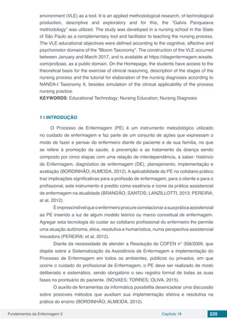 Fundamentos da Enfermagem 3 Capítulo 18 220
environment (VLE) as a tool. It is an applied methodological research, of technological
production, descriptive and exploratory and for this, the “Galvis Panqueava
methodology” was utilized. The study was developed in a nursing school in the State
of São Paulo as a complementary tool and facilitator to teaching the nursing process.
The VLE educational objectives were defined according to the cognitive, affective and
psychomotor domains of the “Bloom Taxonomy”. The construction of the VLE occurred
between January and March 2017, and is available at https://diagenfermagem.wixsite.
com/profjoao, as a public domain. On the Homepage, the students have access to the
theoretical basis for the exercise of clinical reasoning, description of the stages of the
nursing process and the tutorial for elaboration of the nursing diagnoses according to
NANDA-I Taxonomy II, besides simulation of the clinical applicability of the process
nursing practice.
KEYWORDS: Educational Technology; Nursing Education; Nursing Diagnosis
1 | 	INTRODUÇÃO
O Processo de Enfermagem (PE) é um instrumento metodológico utilizado
no cuidado de enfermagem e faz parte de um conjunto de ações que expressam o
modo de fazer e pensar do enfermeiro diante do paciente e de sua família, no que
se refere à promoção da saúde, à prevenção e ao tratamento da doença sendo
composto por cinco etapas com uma relação de interdependência, a saber: histórico
de Enfermagem, diagnóstico de enfermagem (DE), planejamento, implementação e
avaliação (BORDINHÃO; ALMEIDA, 2012). A aplicabilidade do PE no cotidiano prático
traz implicações significativas para a profissão de enfermagem, para o cliente e para o
profissional, este instrumento é predito como essência e ícone da prática assistencial
de enfermagem na atualidade (BRANDÃO; SANTOS; LANZILLOTTI, 2013; PEREIRA;
et al, 2012).
	 Éimprescindívelqueoenfermeiroprocurecorrelacionarasuapráticaassistencial
ao PE inserido a luz de algum modelo teórico ou marco conceitual de enfermagem.
Agregar esta tecnologia do cuidar ao cotidiano profissional do enfermeiro lhe permite
uma atuação autônoma, ética, resolutiva e humanística, numa perspectiva assistencial
inovadora (PEREIRA; et al, 2012).
	 Diante da necessidade de atender a Resolução do COFEN n° 358/2009, que
dispõe sobre a Sistematização da Assistência de Enfermagem e implementação do
Processo de Enfermagem em todos os ambientes, públicos ou privados, em que
ocorre o cuidado do profissional de Enfermagem, o PE deve ser realizado de modo
deliberado e sistemático, sendo obrigatório o seu registro formal de todas as suas
fases no prontuário do paciente. (NOVAES; TORRES; OLIVA, 2015).
	 O auxílio de ferramentas da informática possibilita desencadear uma discussão
sobre possíveis métodos que auxiliam sua implementação efetiva e resolutiva na
prática do ensino (BORDINHÃO; ALMEIDA, 2012).
 