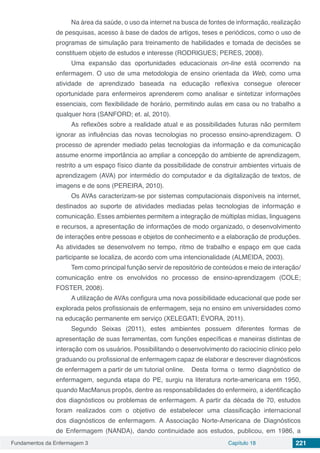 Fundamentos da Enfermagem 3 Capítulo 18 221
Na área da saúde, o uso da internet na busca de fontes de informação, realização
de pesquisas, acesso à base de dados de artigos, teses e periódicos, como o uso de
programas de simulação para treinamento de habilidades e tomada de decisões se
constituem objeto de estudos e interesse (RODRIGUES; PERES, 2008).
Uma expansão das oportunidades educacionais on-line está ocorrendo na
enfermagem. O uso de uma metodologia de ensino orientada da Web, como uma
atividade de aprendizado baseada na educação reflexiva consegue oferecer
oportunidade para enfermeiros aprenderem como analisar e sintetizar informações
essenciais, com flexibilidade de horário, permitindo aulas em casa ou no trabalho a
qualquer hora (SANFORD; et. al, 2010).
As reflexões sobre a realidade atual e as possibilidades futuras não permitem
ignorar as influências das novas tecnologias no processo ensino-aprendizagem. O
processo de aprender mediado pelas tecnologias da informação e da comunicação
assume enorme importância ao ampliar a concepção do ambiente de aprendizagem,
restrito a um espaço físico diante da possibilidade de construir ambientes virtuais de
aprendizagem (AVA) por intermédio do computador e da digitalização de textos, de
imagens e de sons (PEREIRA, 2010).
Os AVAs caracterizam-se por sistemas computacionais disponíveis na internet,
destinados ao suporte de atividades mediadas pelas tecnologias de informação e
comunicação. Esses ambientes permitem a integração de múltiplas mídias, linguagens
e recursos, a apresentação de informações de modo organizado, o desenvolvimento
de interações entre pessoas e objetos de conhecimento e a elaboração de produções.
As atividades se desenvolvem no tempo, ritmo de trabalho e espaço em que cada
participante se localiza, de acordo com uma intencionalidade (ALMEIDA, 2003).
Tem como principal função servir de repositório de conteúdos e meio de interação/
comunicação entre os envolvidos no processo de ensino-aprendizagem (COLE;
FOSTER, 2008).
A utilização de AVAs configura uma nova possibilidade educacional que pode ser
explorada pelos profissionais de enfermagem, seja no ensino em universidades como
na educação permanente em serviço (XELEGATI; ÉVORA, 2011).
Segundo Seixas (2011), estes ambientes possuem diferentes formas de
apresentação de suas ferramentas, com funções específicas e maneiras distintas de
interação com os usuários. Possibilitando o desenvolvimento do raciocínio clínico pelo
graduando ou profissional de enfermagem capaz de elaborar e descrever diagnósticos
de enfermagem a partir de um tutorial online. 	 Desta forma o termo diagnóstico de
enfermagem, segunda etapa do PE, surgiu na literatura norte-americana em 1950,
quando MacManus propôs, dentre as responsabilidades do enfermeiro, a identificação
dos diagnósticos ou problemas de enfermagem. A partir da década de 70, estudos
foram realizados com o objetivo de estabelecer uma classificação internacional
dos diagnósticos de enfermagem. A Associação Norte-Americana de Diagnósticos
de Enfermagem (NANDA), dando continuidade aos estudos, publicou, em 1986, a
 