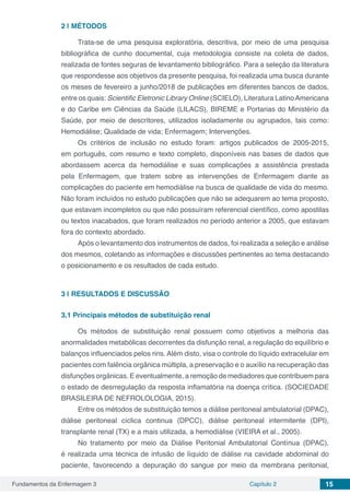 Fundamentos da Enfermagem 3 Capítulo 2 15
2 | 	MÉTODOS
Trata-se de uma pesquisa exploratória, descritiva, por meio de uma pesquisa
bibliográfica de cunho documental, cuja metodologia consiste na coleta de dados,
realizada de fontes seguras de levantamento bibliográfico. Para a seleção da literatura
que respondesse aos objetivos da presente pesquisa, foi realizada uma busca durante
os meses de fevereiro a junho/2018 de publicações em diferentes bancos de dados,
entre os quais: Scientific Eletronic Library Online (SCIELO), Literatura LatinoAmericana
e do Caribe em Ciências da Saúde (LILACS), BIREME e Portarias do Ministério da
Saúde, por meio de descritores, utilizados isoladamente ou agrupados, tais como:
Hemodiálise; Qualidade de vida; Enfermagem; Intervenções.
Os critérios de inclusão no estudo foram: artigos publicados de 2005-2015,
em português, com resumo e texto completo, disponíveis nas bases de dados que
abordassem acerca da hemodiálise e suas complicações a assistência prestada
pela Enfermagem, que tratem sobre as intervenções de Enfermagem diante as
complicações do paciente em hemodiálise na busca de qualidade de vida do mesmo.
Não foram incluídos no estudo publicações que não se adequarem ao tema proposto,
que estavam incompletos ou que não possuíram referencial científico, como apostilas
ou textos inacabados, que foram realizados no período anterior a 2005, que estavam
fora do contexto abordado.
Após o levantamento dos instrumentos de dados, foi realizada a seleção e análise
dos mesmos, coletando as informações e discussões pertinentes ao tema destacando
o posicionamento e os resultados de cada estudo.
3 | 	RESULTADOS E DISCUSSÃO
3.1	Principais métodos de substituição renal
Os métodos de substituição renal possuem como objetivos a melhoria das
anormalidades metabólicas decorrentes da disfunção renal, a regulação do equilíbrio e
balanços influenciados pelos rins. Além disto, visa o controle do líquido extracelular em
pacientes com falência orgânica múltipla, a preservação e o auxílio na recuperação das
disfunções orgânicas. E eventualmente, a remoção de mediadores que contribuem para
o estado de desrregulação da resposta inflamatória na doença crítica. (SOCIEDADE
BRASILEIRA DE NEFROLOLOGIA, 2015).
Entre os métodos de substituição temos a diálise peritoneal ambulatorial (DPAC),
diálise peritoneal cíclica continua (DPCC), diálise peritoneal intermitente (DPI),
transplante renal (TX) e a mais utilizada, a hemodiálise (VIEIRA et al., 2005).
No tratamento por meio da Diálise Peritonial Ambulatorial Contínua (DPAC),
é realizada uma técnica de infusão de líquido de diálise na cavidade abdominal do
paciente, favorecendo a depuração do sangue por meio da membrana peritonial,
 