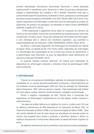 Fundamentos da Enfermagem 3 Capítulo 18 222
primeira classificação internacional, denominada Taxonomia I, sendo atualizada
posteriormente e republicada como Taxonomia II. Além de guia para planejamento,
seleção e implementação dos cuidados o DE é também importante fonte para o
conhecimento específico da profissão, facilitando o ensino, a pesquisa e a emancipação
do cliente no plano terapêutico (OLIVEIRA; et al, 2015; SILVA; LIMA; FULY, 2012). Para
realizar diagnósticos de enfermagem o enfermeiro deve ter capacidade de análise, de
julgamento, de síntese e de percepção, ao interpretar os dados clínicos (BRANDÃO;
SANTOS; LANZILLOTTI, 2013).
	 O DE compreende o julgamento clínico sobre as respostas do indivíduo, da
família ou da comunidade, direcionado aos problemas de saúde/processos vitais reais
ou potenciais. Constitui, assim, a base para seleção das intervenções de enfermagem,
e uma estratégia para o alcance dos resultados esperados, cuja prioridade e
responsabilidade são do enfermeiro. (LIRA; FERNANDES; COSTA; SILVA, 2015).
No Brasil, a expressão diagnóstico de enfermagem foi introduzida por Wanda
de Aguiar Horta, na década de 60. Para Horta (1979), diagnóstico de enfermagem
é a identificação das necessidades do ser humano que precisa de atendimento, e
a determinação, pelo enfermeiro, do grau de dependência deste atendimento em
natureza e extensão (OLIVEIRA, 2015).
O presente trabalho pretende descrever um tutorial para elaboração de
diagnósticos de enfermagem utilizando o ambiente virtual de aprendizagem (AVA)
como ferramenta.
2 | 	METODOLOGIA
Trata-se de uma pesquisa metodológica aplicada, de produção tecnológica, na
modalidade de um estudo descritivo/exploratório envolvendo o desenvolvimento de
um ambiente virtual de aprendizagem (AVA) por meio da utilização da metodologia
Galvis Panqueava, 1999 pela sua clareza e coesão. Esta metodologia está dividida
em cinco etapas; análise, desenho, desenvolvimento, avaliação e administração.
Porém a trajetória metodológica do AVA “Tutorial para a Construção dos
diagnósticos de Enfermagem” fundamentou-se em três etapas: análise, desenho e
desenvolvimento.
Na etapa de análise definiu-se os objetivos do curso e o público-alvo. Em que
os objetivos educacionais do AVA basearam-se na Taxonomia de Bloom (TB), na
Taxonomia Revisada de Bloom (TRB) e na Taxonomia Digital de Bloom (TDB). Qual
vem sendo utilizada há mais de meio século por educadores em diversas partes do
mundo, cujo propósito seria auxiliar o professor a identificar, declarar e alinhar os
objetivos educacionais e instrucionais relacionados ao desenvolvimento cognitivo do
aluno.
Os objetivos educacionais são as premissas universais do processo pedagógico.
 