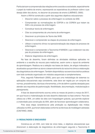 Fundamentos da Enfermagem 3 Capítulo 18 223
Particularizamacompreensãodasrelaçõesentreaescolaeasociedade,especialmente
o papel da matéria de ensino, expressando as expectativas do professor sobre o que
deseja obter dos alunos, no decorrer do processo de ensino (LIBÂNEO, 2005).
Assim o AVA foi construído a partir dos seguintes objetivos educacionais:
•	 Discorrer sobre o processo de enfermagem no contexto da SAE.
•	 Compreender as normalizações do COFEN e do COREN que tratam da
SAE e do processo de enfermagem.
•	 Conceituar teoria de enfermagem.
•	 Citar os componentes de uma teoria de enfermagem.
•	 Descrever os princípios da Teoria das NHB.
•	 Descrever e compreender as etapas do processo de enfermagem.
•	 Utilizar o raciocínio clínico na operacionalização das etapas do processo de
enfermagem.
•	 Descrever e compreender a Taxonomia II NANDA-I, que colaboram nas eta-
pas do processo de enfermagem.
•	 Elaborar diagnósticos de enfermagem.
Na fase de desenho, foram definidas as atividades didáticas aplicadas no
ambiente e a escolha do recurso para realizá-las, assim como o layout do ambiente
de aprendizagem. Realizou-se a seleção nas bases de dados, de artigos indexados e
atualizados que permitem ao aluno o desenvolvimento do raciocínio clinico e elaboração
dos diagnósticos de enfermagem. Também disponibilizou-se exercícios teórico-práticos
com todo conteúdo organizado em módulos sequenciais e complementares.
Pois, segundo Falkembach (2005), para que uma metodologia de sistemas ou
aplicações educacionais seja consistente, esta deve ser regida por um conjunto de
normas, procedimentos, técnicas e ferramentas, a fim de definir o padrão desejado para
atender aos requisitos de padronização, flexibilidade, documentação, modularização e
planejamento.
A fase de desenvolvimento ocorreu entre os meses de janeiro a março de 2017,
em que houve a materialização de todo desenho elaborado na fase anterior. Para isto
utilizou-se o WIX, um editor de sites com hospedagem gratuita, que permite explorar
a criatividade para construção do AVA, além de favorecer aprendizagem colaborativa.
Pois essa etapa caracteriza-se pela produção ou digitalização das mídias
utilizadas noAVA, que foram elaboradas conforme as técnicas de modelagem adotadas
(CAETANO, 2006).
3 | 	RESULTADOS E DISCUSSÃO
Construiu-se um AVA, com total de cinco telas, e objetivos educacionais que
direcionam à elaboração de diagnósticos de enfermagem segundo a Taxonomia II
 