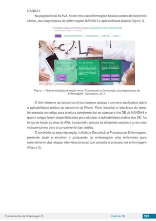 Fundamentos da Enfermagem 3 Capítulo 18 224
NANDA-I.
Na página inicial doAVA, foram incluídas informações básicas acerca do raciocínio
clinico, dos diagnósticos de enfermagem NANDA-I e aplicabilidade prática (figura 1).
Figura 1 - Tela de exibição da seção inicial “Tutorial para a Construção dos diagnósticos de
Enfermagem”, Catanduva, 2017.
O link referente ao raciocínio clínico fornece acesso a um texto explicativo sobre
a aplicabilidade prática do raciocínio de Risner. Para ressaltar a relevância do tema,
foi anexado um artigo para a leitura complementar ao acessar o link DE da NANDA-I e
quatro artigos foram disponibilizados para elucidar a aplicabilidade prática dos DE. Ao
longo de todas as telas do AVA, é possível o acesso às diferentes seções e a recursos
indispensáveis para o cumprimento das tarefas.
O conteúdo da segunda seção, intitulada Discutindo o Processo de Enfermagem,
pretende atrair e envolver o graduando de enfermagem e/ou enfermeiro para
entendimento das etapas inter-relacionadas que compõe o processo de enfermagem
(Figura 2).
 