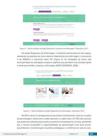 Fundamentos da Enfermagem 3 Capítulo 18 225
Figura 2 – Tela de exibição da seção Discutindo o processo de enfermagem, Catanduva, 2017.
Na seção Diagnóstico de Enfermagem, o conteúdo está dividido em três etapas,
atendendo os preceitos de como elaborar diagnósticos de enfermagem, a taxonomia
II da NANDA-I e exercícios sobre DE (Figura 3). As indicações de leitura são
acompanhadas de orientações simples e objetivas que permitem uma consulta rápida
e direta para facilitar o acesso a informação (ABAR; BARBOSA, 2008).
Figura 3 – Tela de exibição da seção Diagnóstico de enfermagem, Catanduva, 2017.
No AVA o aluno é o protagonista do seu próprio conhecimento, torna-se o sujeito
da aprendizagem, desenvolve o saber-aprender e o saber-fazer. As TDIC são recursos
que podem ser utilizados para auxiliar o professor na mediação de um tema, permitindo
que o mesmo compartilhe a responsabilidade da aprendizagem com seus alunos,
possibilitando a transformação da prática pedagógica e a dinâmica em sala de aula.
 