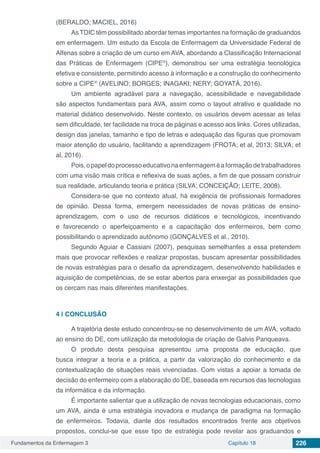 Fundamentos da Enfermagem 3 Capítulo 18 226
(BERALDO; MACIEL, 2016)
As TDIC têm possibilitado abordar temas importantes na formação de graduandos
em enfermagem. Um estudo da Escola de Enfermagem da Universidade Federal de
Alfenas sobre a criação de um curso em AVA, abordando a Classificação Internacional
das Práticas de Enfermagem (CIPE®
), demonstrou ser uma estratégia tecnológica
efetiva e consistente, permitindo acesso à informação e a construção do conhecimento
sobre a CIPE®
(AVELINO; BORGES; INAGAKI; NERY; GOYATÁ, 2016).
Um ambiente agradável para a navegação, acessibilidade e navegabilidade
são aspectos fundamentais para AVA, assim como o layout atrativo e qualidade no
material didático desenvolvido. Neste contexto, os usuários devem acessar as telas
sem dificuldade, ter facilidade na troca de páginas e acesso aos links. Cores utilizadas,
design das janelas, tamanho e tipo de letras e adequação das figuras que promovam
maior atenção do usuário, facilitando a aprendizagem (FROTA; et al, 2013; SILVA; et
al, 2016).
Pois,opapeldoprocessoeducativonaenfermageméaformaçãodetrabalhadores
com uma visão mais crítica e reflexiva de suas ações, a fim de que possam construir
sua realidade, articulando teoria e prática (SILVA; CONCEIÇÃO; LEITE, 2008).
Considera-se que no contexto atual, há exigência de profissionais formadores
de opinião. Dessa forma, emergem necessidades de novas práticas de ensino-
aprendizagem, com o uso de recursos didáticos e tecnológicos, incentivando
e favorecendo o aperfeiçoamento e a capacitação dos enfermeiros, bem como
possibilitando o aprendizado autônomo (GONÇALVES et al., 2010).
Segundo Aguiar e Cassiani (2007), pesquisas semelhantes a essa pretendem
mais que provocar reflexões e realizar propostas, buscam apresentar possibilidades
de novas estratégias para o desafio da aprendizagem, desenvolvendo habilidades e
aquisição de competências, de se estar abertos para enxergar as possibilidades que
os cercam nas mais diferentes manifestações.
4 | 	CONCLUSÃO
A trajetória deste estudo concentrou-se no desenvolvimento de um AVA, voltado
ao ensino do DE, com utilização da metodologia de criação de Galvis Panqueava.
O produto desta pesquisa apresentou uma proposta de educação, que
busca integrar a teoria e a prática, a partir da valorização do conhecimento e da
contextualização de situações reais vivenciadas. Com vistas a apoiar a tomada de
decisão do enfermeiro com a elaboração do DE, baseada em recursos das tecnologias
da informática e da informação.
É importante salientar que a utilização de novas tecnologias educacionais, como
um AVA, ainda é uma estratégia inovadora e mudança de paradigma na formação
de enfermeiros. Todavia, diante dos resultados encontrados frente aos objetivos
propostos, conclui-se que esse tipo de estratégia pode revelar aos graduandos e
 
