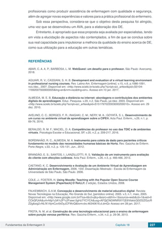 Fundamentos da Enfermagem 3 Capítulo 18 227
profissionais como produzir assistência de enfermagem com qualidade e segurança,
além de agregar novas experiências e valores para a prática profissional do enfermeiro.
Sob essa perspectiva, considera-se que o objetivo desta pesquisa foi atingido,
uma vez que se desenvolveu um AVA, para a elaboração dos DE.
Entretanto, é apropriado que essa proposta seja avaliada por especialistas, tendo
em vista a elucidação de aspectos não contemplados, a fim de que se conclua sobre
sua real capacidade para impulsionar a melhora da qualidade do ensino acerca de DE,
como sua utilização para a educação em outras temáticas.
REFERÊNCIAS
ABAR, C. A. A. P.; BARBOSA, L. M. WebQuest: um desafio para o professor. São Paulo: Avercamp,
2018.
AGUIAR, R. V.; CASSIANI, S. H. B. Development and evaluation of a virtual learning environment
in professional nursing courses. Rev. Latino-Am. Enfermagem [online]. v.15, n.6, p.1086-1091,
nov./dec., 2007. Disponível em: <http://www.scielo.br/scielo.php?script=sci_arttext&pid=S0104-
11692007000600005&lng=en&nrm=iso&tlng=en>. Acesso em:10 jan. 2017.
ALMEIDA, M. E. B. Educação a distância na internet: abordagens e contribuições dos ambientes
digitais de aprendizagem. Educ. Pesquisa. v.29, n.2, São Paulo, jul./dez. 2003. Disponível em:
<http://www.scielo.br/scielo.php?script=sci_arttex&pid=S151797022003000200010>. Acesso em: 29
dez. 2010.
AVELINO, C. C.; BORGES, F. R.; INAGAKI, C. M.; NERY, M. A.; GOYATÁ, S. L. Desenvolvimento de
um curso no ambiente virtual de aprendizagem sobre a CIPE®. Acta Paul. Enferm., v.29, n.1, p.
69-76, 2016.
BERALDO, R. M. F.; MACIEL, D. A. Competências do professor no uso das TDIC e de ambientes
virtuais. Psicologia Escolar e Educacional, SP, v.20, n.2, p. 209-217, 2016.
BORDINHÃO, R. C., ALMEIDA, M. A. Instrumento para coleta de dado para pacientes críticos
fundamento no modelo das necessidades humanas básicas de Horta. Rev. Gaúcha de Enferm.
Porto Alegre, v.33, n.2, p. 125-131, Jun., 2012.
BRANDÃO, E. S.; SANTOS, I.; LANZILLOTTI, R. S. Validação de um instrumento para avaliação
do cliente com afecções cutâneas. Acta Paul. Enferm., v.26, n.5, p. 466-466, 2013.
CAETANO, K. C. Desenvolvimento e Avaliação de um Ambiente Virtual de Aprendizagem em
Administração em Enfermagem. 2006. 155f. Dissertação Mestrado - Escola de Enfermagem da
Universidade de São Paulo, São Paulo. 2006.
COLE, J.; FOSTER, H. Using Moodle: Teaching with the Popular Open Source Course
Management System [Paperback] O´ReiLLY. 2 edição, Estados Unidos, 2008.
FALKEMBACH, G.A.M. Concepção e desenvolvimento de material educativo digital. Revista
Novas Tecnologias na Educação, Rio Grande do Sul, [periódico online]. 2005. v.3, n.1, maio, 2005.
Disponível em: <http://www.google.com.br/l?sa=t&rct=j&q=&esrc=s&frm=1&source=web&cd=1&ved=0
CCkQFjAA&url=http%3A%2F%2Fseer.0gHz7YCYCA&usg=AFQjCNGWNRXY7jE6VtsktcQGO2ZGzcR
Z2g&sig2=NLfX1AjmCzv0iiOyJCFWvQ&bvm=bv.46340616,d.dmQ> Acesso em 28 jan. 2017.
FROTA, N. M, et al. Construção de uma tecnologia educacional para o ensino de enfermagem
sobre punção venosa periférica. Rev. Gaúcha Enferm., v.34, n.2, p. 29-36, 2013.
 