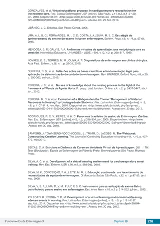 Fundamentos da Enfermagem 3 Capítulo 18 228
GONCALVES, et al. Virtual educational proposal in cardiopulmonary resuscitation for
the neonate care. Rev. Escola Enfermagem USP [online]. São Paulo, v.44, n.2, p.413-420.
jun. 2010. Disponível em: <http://www.scielo.br/scielo.php?script=sci_arttext&pid=S0080-
62342010000200025&lng=en&nrm=iso&tlng=en>. Acesso em: 29 dez. 2010.
LIBÂNEO, J. C. Didática. São Paulo: Cortez. 2005.
LIRA, A. L. B. C.; FERNANDES, M. I. C. D; COSTA, I. A.; SILVA, R. S. C. Estratégia de
aprimoramento do ensino do exame físico em enfermagem. Enferm. Foco, v.6, n.1/4, p. 57-61,
2015.
MENDOZA, B. P.; GALVIS, P. A. Ambientes virtuales de aprendizaje: una metodología para su
creación. Informática Educativa. UNIANDES - LIDIE. 1999, v.12, n.2, p. 295-317, 1999.
NOVAES, E. S.; TORRES, M. M.; OLIVA, A. P. Diagnósticos de enfermagem em clínica cirúrgica.
Acta Paul. Enferm., v.28, n.1, p. 26-31, 2015.
OLIVEIRA, R. S., et al. Reflexões sobre as bases científicas e fundamentação legal para
aplicação da sistematização do cuidado de enfermagem. Rev. UNIABEU. Belford Roxo, v.8, n.20,
p. 350-362, set-out., 2015.
PEREIRA, J. S., et al. Nurses of knowledge about the nursing process in the light of the
framework of Wanda de Aguiar Horta. R. pesq.: cuid. fundam. Online, v.4, n.2, p. 2437-3447, abr./
jun., 2012.
PEREIRA, M. C. A. et al. Evaluation of a Webquest on the Theme “Management of Material
Resources in Nursing” by Undergraduate Students. Rev. Latino-Am. Enfermagem [online]. v.18,
n.6, p. 1107-1114, nov./dec., 2010. Disponível em: <http://www.scielo.br/scielo.php?script=sci_
arttext&pid=S0104-11692010000600010&lng=en&nrm=iso&tlng=em>. Acesso em: 30 dez. 2012.
RODRIGUES, R. C. V.; PERES, H. H. C. Panorama brasileiro do ensino de Enfermagem On-line.
Rev. Esc. Enfermagem USP [online], v.42, n.2, p.298-304, jun. 2008; Disponível em: <http://www.
scielo.br/scielo.php?script=sci_arttext&pid=S0080-62342008000200013&lng=en&nrm=iso&tlng=pt>
.Acesso em: 30 dez. 2010.
SANFORD, J; TOWNSEND-ROCCHICCIOLI, J.; TRIMM, D.; JACOBS, M. The Webquest:
Constructing Creative Learning. The Journal of Continuing Education in Nursing.v.41, n.10, p. 437-
479, may.2010.
SEIXAS, C. A. Estrutura e Dinâmica de Curso em Ambiente Virtual de Aprendizagem. 2011. 170f.
Tese (Doutorado). Escola de Enfermagem de Ribeirão Preto. Universidade de São Paulo, Ribeirão
Preto.
SILVA, A. C, et al. Development of a virtual learning environment for cardiorespiratory arrest
training. Rev. Esc. Enferm. USP, v.50, n.6, p. 988-995, 2016.
SILVA, M. F.; CONCEIÇÃO, F. A.; LEITE, M. M. J. Educação continuada: um levantamento de
necessidades da equipe de enfermagem. O Mundo da Saúde São Paulo, v.32, n.1, p.47-55, jan./
mar. 2008.
SILVA, V. S. F.; LIMA, D. V. M.; FULY, P. S. C. Instrumento para a realização de exame físico:
contribuindo para o ensino em enfermagem. Esc. Anna Nery, v.16, n.3 p. 514-522, jul-set., 2012.
XELEGATI, R.; ÉVORA, Y. D. M. Development of a virtual learning environment addressing
adverse events in nursing. Rev. Latino-Am. Enfermagem [online], v.19, n.5, p. 1181-1187,
sep./oct., 2011. Disponível em: <http://www.scielo.br/scielo.php?script=sci_arttext&pid=S0104-
11692011000500016&lng=en&nrm=iso&tlng=en> . Acesso em: 30 dez. 2012.
 