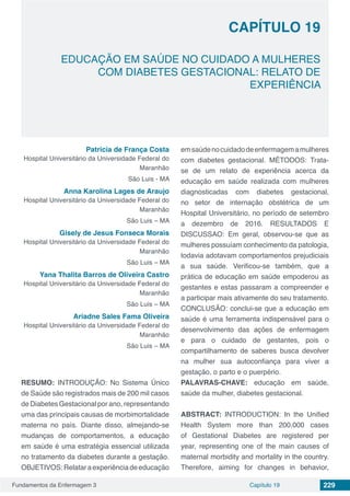 Fundamentos da Enfermagem 3 229Capítulo 19
EDUCAÇÃO EM SAÚDE NO CUIDADO A MULHERES
COM DIABETES GESTACIONAL: RELATO DE
EXPERIÊNCIA
CAPÍTULO 19
Patricia de França Costa
Hospital Universitário da Universidade Federal do
Maranhão
São Luis - MA
Anna Karolina Lages de Araujo
Hospital Universitário da Universidade Federal do
Maranhão
São Luis – MA
Gisely de Jesus Fonseca Morais
Hospital Universitário da Universidade Federal do
Maranhão
São Luis – MA
Yana Thalita Barros de Oliveira Castro
Hospital Universitário da Universidade Federal do
Maranhão
São Luis – MA
Ariadne Sales Fama Oliveira
Hospital Universitário da Universidade Federal do
Maranhão
São Luis – MA
RESUMO: INTRODUÇÃO: No Sistema Único
de Saúde são registrados mais de 200 mil casos
de Diabetes Gestacional por ano, representando
uma das principais causas de morbimortalidade
materna no país. Diante disso, almejando-se
mudanças de comportamentos, a educação
em saúde é uma estratégia essencial utilizada
no tratamento da diabetes durante a gestação.
OBJETIVOS:Relataraexperiênciadeeducação
emsaúdenocuidadodeenfermagemamulheres
com diabetes gestacional. MÉTODOS: Trata-
se de um relato de experiência acerca da
educação em saúde realizada com mulheres
diagnosticadas com diabetes gestacional,
no setor de internação obstétrica de um
Hospital Universitário, no período de setembro
a dezembro de 2016. RESULTADOS E
DISCUSSAO: Em geral, observou-se que as
mulheres possuíam conhecimento da patologia,
todavia adotavam comportamentos prejudiciais
a sua saúde. Verificou-se também, que a
prática de educação em saúde empoderou as
gestantes e estas passaram a compreender e
a participar mais ativamente do seu tratamento.
CONCLUSÃO: conclui-se que a educação em
saúde é uma ferramenta indispensável para o
desenvolvimento das ações de enfermagem
e para o cuidado de gestantes, pois o
compartilhamento de saberes busca devolver
na mulher sua autoconfiança para viver a
gestação, o parto e o puerpério.
PALAVRAS-CHAVE: educação em saúde,
saúde da mulher, diabetes gestacional.
ABSTRACT: INTRODUCTION: In the Unified
Health System more than 200,000 cases
of Gestational Diabetes are registered per
year, representing one of the main causes of
maternal morbidity and mortality in the country.
Therefore, aiming for changes in behavior,
 
