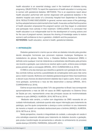 Fundamentos da Enfermagem 3 Capítulo 19 230
health education is an essential strategy used in the treatment of diabetes during
pregnancy. OBJECTIVES: To report the experience of health education in nursing care
to women with gestational diabetes. METHODS: This is an experience report about
health education performed with women diagnosed with gestational diabetes in the
obstetric hospital care sector of a University Hospital from September to December
2016. RESULTS AND DISCUSSION: In general, women were aware of the pathology,
buttheyadoptedbehaviorsdetrimentaltotheirhealth.Itwasalsoverifiedthatthepractice
of health education empowered the pregnant women and they began to understand
and participate more actively in their treatment. CONCLUSION: it is concluded that
health education is an indispensable tool for the development of nursing actions and
for the care of pregnant women, because the sharing of knowledge seeks to restore
women’s self-confidence to live in gestation, childbirth and the puerperium.
KEYWORDS: health education, women’s health, gestational diabetes.
1 | 	INTRODUÇÃO
Diabetes gestacional é o termo que se refere ao diabetes induzido pela gravidez
devido elevações hormonais que provocam copiosas mudanças fisiológicas no
metabolismo da glicose. Desta forma, o Diabetes Mellitus Gestacional (DMG) é
definido como qualquer nível de intolerância a carboidratos identificados pela primeira
vez durante a gestação, que costuma se resolver após o parto, embora essa condição
possa persistir após a concepção (BRASIL, 2012; CUNINGHAM et al, 2016).
O DMG é uma das doenças que classifica a gestante com gestação de alto risco.
Seu controle ineficaz aumenta a possibilidade de complicações tanto para mãe como
para o recém-nascido. Mulheres com diabetes gestacional geram fetos macrossômicos
e elevam suas chances de desenvolverem diabetes tipo 2 após o parto. Assim, a cada
nova gestação, aumenta-se o risco do feto desenvolver a doença (BRASIL, 2012;
CUNINGHAM et al, 2016).
Estima-se que essa doença afete 7,6% das gestantes no Brasil. Isso corresponde
aproximadamente a mais de 200 mil casos de DMG registrados no Sistema Único
de Saúde por ano, representando umas das principais causas de morbimortalidade
materna no país (MANÇU; ALMEIDA, 2016; NETA et al, 2014)
Mediante este cenário, a mulher com diagnóstico do DMG necessita de um
cuidado individualizado, sobretudo quando esta requer internação para tratamento da
patologia, que lhe ajude compreender a doença e como contribuir no seu tratamento
de maneira a impedir um resultado desfavorável para o binômio (MANÇU; ALMEIDA,
2016; NETA et al, 2014).
Nesta perspectiva, visando à integralidade do cuidado, a educação em saúde é
uma estratégia essencial utilizada para tratamento do diabetes durante a gestação,
pois produz transformação de pensamentos e atitudes no enfretamento do processo
saúde-doença (CEVERA; PARREIRA; GOULART, 2011).
 