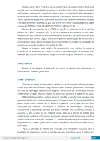 Fundamentos da Enfermagem 3 Capítulo 19 231
Desde os anos 80, o Programa de Atenção Integral a Saúde da Mulher (PAISM) já
ressaltava a importância da ação educativa no atendimento a mulher, devendo esta ser
realizada em cada contato do profissional de saúde com sua cliente a fim de conduzi-
la a uma reflexão sobre sua saúde e adoção de práticas para melhora ou manutenção.
Assim, o profissional assume a posição de educador com compartilhamento de saberes
e empoderamento do cliente para que este tenha autonomia e seja protagonista sobre
sua saúde (BRASIL, 1984; CEVERA; PARREIRA; GOULART, 2011).
De acordo com Arantes et al (2015) a inserção do paciente no dia a dia das
práticas de cuidado para promoção da saúde e recuperação causa um impacto além
do esperado, não somente na melhora do mesmo, mas como também na modificação
de hábitos de sua família. Logo, o cliente deve ser visto como sujeito de interações e o
profissional de saúde como mediador de conhecimentos envolvidos num processo de
crescimento visando aceitáveis condições de vida.
Diante do exposto, este trabalho foi desenvolvido com objetivo de relatar a
experiência de educação em saúde no cuidado de enfermagem a mulheres com
diabetes gestacional internadas em Hospital Universitário para tratamento da doença.
2 | 	OBJETIVOS
Relatar a experiência de educação em saúde no cuidado de enfermagem a
mulheres com diabetes gestacional.
3 | 	METODOLOGIA
Trata-se de estudo descritivo, do tipo relato de experiência acerca da educação em
saúde realizada com mulheres diagnosticadas com diabetes gestacional, internadas
no setor de internação obstétrica do Hospital Universitário da Universidade Federal
do Maranhão Unidade Materno Infantil, no período de setembro a dezembro de 2016.
O Hospital Universitário Unidade Materno Infantil é uma referência estadual para
gestantes de alto risco, tanto para internação como para o parto. Ainternação obstétrica
possui capacidade instalada de 16 leitos e dispõe de uma equipe multidisciplinar
(composta por médicos, enfermeiros e técnicos de enfermagem, psicólogos,
nutricionistas e assistentes sociais) que busca oferecer uma assistência integral a
gestante. E por se tratar de um hospital escola, esta ala é campo de prática para
residentes de medicina, enfermagem, psicologia e serviço social. Este estudo envolveu
a vivência de uma enfermeira residente no cuidado de enfermagem a mulheres com
diagnósticos de diabetes gestacional durante o seu período de treinamento em serviço
neste setor.
Após a admissão da cliente era realizado uma abordagem individual com a
finalidade de estabelecer vínculo e abordar aspectos importantes para o tratamento:
 