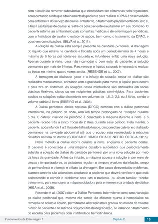 Fundamentos da Enfermagem 3 Capítulo 2 16
com o intuito de remover substâncias que necessitam ser eliminadas pelo organismo,
acrescentandoaindaqueotreinamentodopacientepararealizaraDPACédesenvolvido
pela enfermeira do serviço de diálise; entretanto, o tratamento propriamente dito, isto é,
a troca das bolsas de diálise, é realizada pelo paciente e/ou familiar em seu domicílio. O
paciente retorna ao ambulatório para consultas médicas e de enfermagem periódicas,
com a finalidade de avaliar o estado de saúde, bem como o tratamento da DPAC, e
possíveis complicações. (SILVA et al., 2011).
A solução de diálise está sempre presente na cavidade peritoneal. A drenagem
do líquido que estava na cavidade é trocada após um período mínimo de 4 horas e
máximo de 6 horas por tornar-se saturada e, infunde-se então uma nova solução.
Apenas durante a noite, para não incomodar o bem estar do paciente, a solução
permanece por mais de 6 horas. Para renovar o líquido saturado é necessário realizar
as trocas no mínimo quatro vezes ao dia. (RESENDE et al., 2007).
A drenagem do dialisado gasto e o influxo de solução fresca de diálise são
realizados manualmente, contando com a gravidade para mover o líquido para dentro
e para fora do abdômen. As soluções dessa modalidade são embaladas em sacos
plásticos flexíveis, claros ou em recipientes plásticos semi-rígidos. Para pacientes
adultos as soluções estão disponíveis em volumes de 1,5; 2; 2,5; ou 3 litros, sendo o
volume padrão 2 litros (RIBEIRO et al., 2008).
A Diálise peritoneal cíclica contínua (DPCC) combina com a diálise peritoneal
intermitente, no período da noite, com um tempo prolongado de retenção durante
o dia. O cateter inserido no peritôneo é conectado à máquina durante a noite, e o
paciente recebe três a cinco trocas de 2 litros durante esse período. Pela manhã, o
paciente, após infundir 1 a 2 litros de dialisado fresco, desconecta o cateter e o dialisado
permanece na cavidade abdominal até que o equipo seja reconectado à máquina
cicladora na hora de dormir (SOCIEDADE BRASILEIRA DE NEFROLOLOGIA, 2015).
Neste método a diálise ocorre durante a noite, enquanto o paciente dorme.
O paciente é conectado a uma máquina cicladora automática que periodicamente
substituí a solução de diálise da cavidade peritoneal por uma nova solução por meio
da força da gravidade. Antes da infusão, a máquina aquece a solução e, por meio de
pinças e temporizadores, as cicladoras regulam o tempo e o volume da infusão, tempo
de permanência e o tempo e o fluxo da drenagem. Em casos de eventuais problemas,
alarmes sonoros são acionados acordando o paciente que deverá verificar o que está
acontecendo e corrigir o problema; para isto o paciente, ou algum familiar, recebe
treinamento para manusear a máquina cicladora pela enfermeira da unidade de diálise
(HIGA et al., 2008).
Resende et al. (2007) citam a Diálise Peritoneal Intermitente como uma variação
da diálise peritoneal que, mesmo não sendo tão eficiente quanto à hemodiálise na
remoção de soluto e líquido, permite uma alteração mais gradual no estado de volume
hídrico do paciente e na retirada dos produtos de degradação, se tornando o tratamento
de escolha para pacientes com instabilidade hemodinâmica.
 